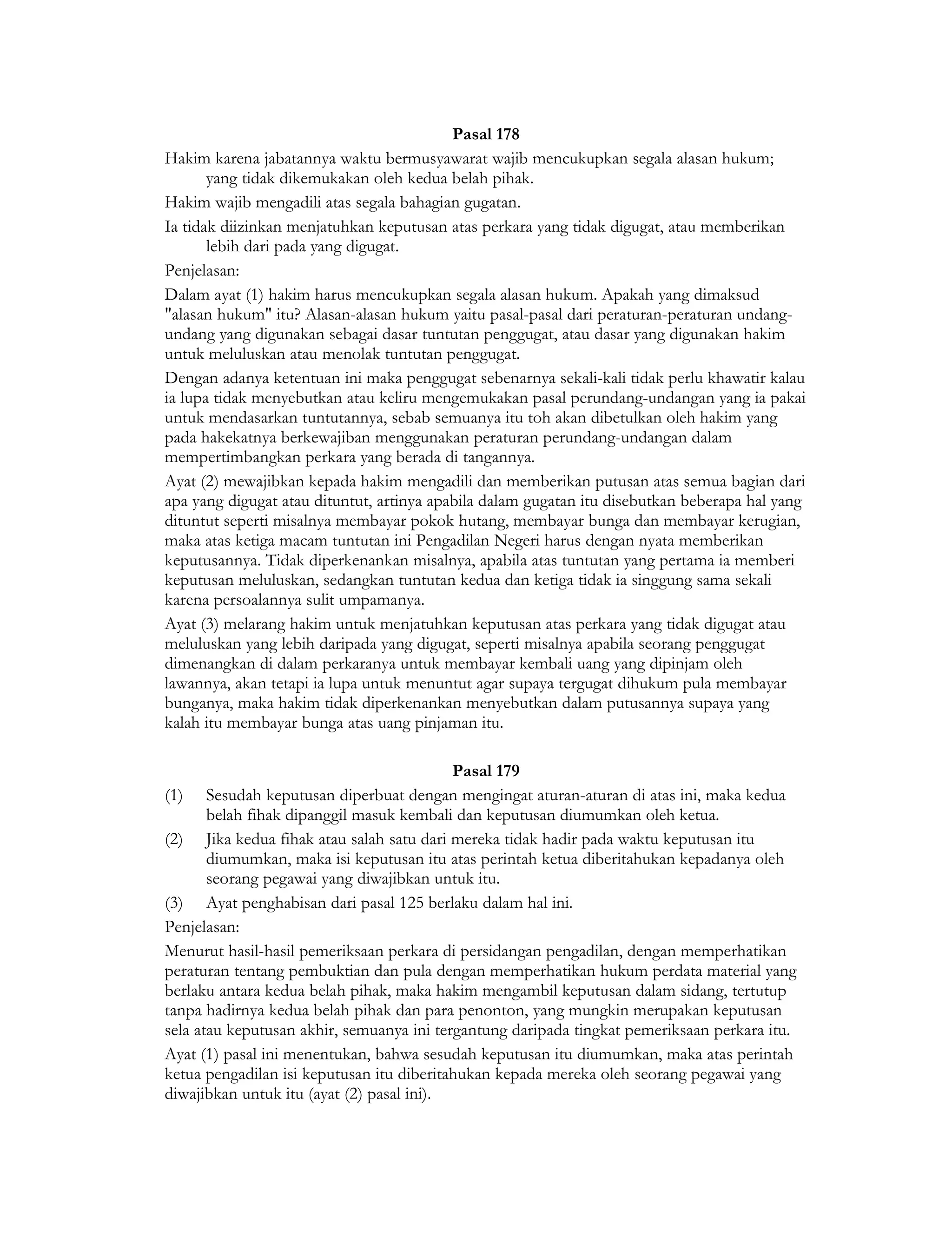 Pasal 178
Hakim karena jabatannya waktu bermusyawarat wajib mencukupkan segala alasan hukum;
       yang tidak dikemukakan oleh kedua belah pihak.
Hakim wajib mengadili atas segala bahagian gugatan.
Ia tidak diizinkan menjatuhkan keputusan atas perkara yang tidak digugat, atau memberikan
       lebih dari pada yang digugat.
Penjelasan:
Dalam ayat (1) hakim harus mencukupkan segala alasan hukum. Apakah yang dimaksud
"alasan hukum" itu? Alasan-alasan hukum yaitu pasal-pasal dari peraturan-peraturan undang-
undang yang digunakan sebagai dasar tuntutan penggugat, atau dasar yang digunakan hakim
untuk meluluskan atau menolak tuntutan penggugat.
Dengan adanya ketentuan ini maka penggugat sebenarnya sekali-kali tidak perlu khawatir kalau
ia lupa tidak menyebutkan atau keliru mengemukakan pasal perundang-undangan yang ia pakai
untuk mendasarkan tuntutannya, sebab semuanya itu toh akan dibetulkan oleh hakim yang
pada hakekatnya berkewajiban menggunakan peraturan perundang-undangan dalam
mempertimbangkan perkara yang berada di tangannya.
Ayat (2) mewajibkan kepada hakim mengadili dan memberikan putusan atas semua bagian dari
apa yang digugat atau dituntut, artinya apabila dalam gugatan itu disebutkan beberapa hal yang
dituntut seperti misalnya membayar pokok hutang, membayar bunga dan membayar kerugian,
maka atas ketiga macam tuntutan ini Pengadilan Negeri harus dengan nyata memberikan
keputusannya. Tidak diperkenankan misalnya, apabila atas tuntutan yang pertama ia memberi
keputusan meluluskan, sedangkan tuntutan kedua dan ketiga tidak ia singgung sama sekali
karena persoalannya sulit umpamanya.
Ayat (3) melarang hakim untuk menjatuhkan keputusan atas perkara yang tidak digugat atau
meluluskan yang lebih daripada yang digugat, seperti misalnya apabila seorang penggugat
dimenangkan di dalam perkaranya untuk membayar kembali uang yang dipinjam oleh
lawannya, akan tetapi ia lupa untuk menuntut agar supaya tergugat dihukum pula membayar
bunganya, maka hakim tidak diperkenankan menyebutkan dalam putusannya supaya yang
kalah itu membayar bunga atas uang pinjaman itu.

                                           Pasal 179
(1) Sesudah keputusan diperbuat dengan mengingat aturan-aturan di atas ini, maka kedua
       belah fihak dipanggil masuk kembali dan keputusan diumumkan oleh ketua.
(2) Jika kedua fihak atau salah satu dari mereka tidak hadir pada waktu keputusan itu
       diumumkan, maka isi keputusan itu atas perintah ketua diberitahukan kepadanya oleh
       seorang pegawai yang diwajibkan untuk itu.
(3) Ayat penghabisan dari pasal 125 berlaku dalam hal ini.
Penjelasan:
Menurut hasil-hasil pemeriksaan perkara di persidangan pengadilan, dengan memperhatikan
peraturan tentang pembuktian dan pula dengan memperhatikan hukum perdata material yang
berlaku antara kedua belah pihak, maka hakim mengambil keputusan dalam sidang, tertutup
tanpa hadirnya kedua belah pihak dan para penonton, yang mungkin merupakan keputusan
sela atau keputusan akhir, semuanya ini tergantung daripada tingkat pemeriksaan perkara itu.
Ayat (1) pasal ini menentukan, bahwa sesudah keputusan itu diumumkan, maka atas perintah
ketua pengadilan isi keputusan itu diberitahukan kepada mereka oleh seorang pegawai yang
diwajibkan untuk itu (ayat (2) pasal ini).
 