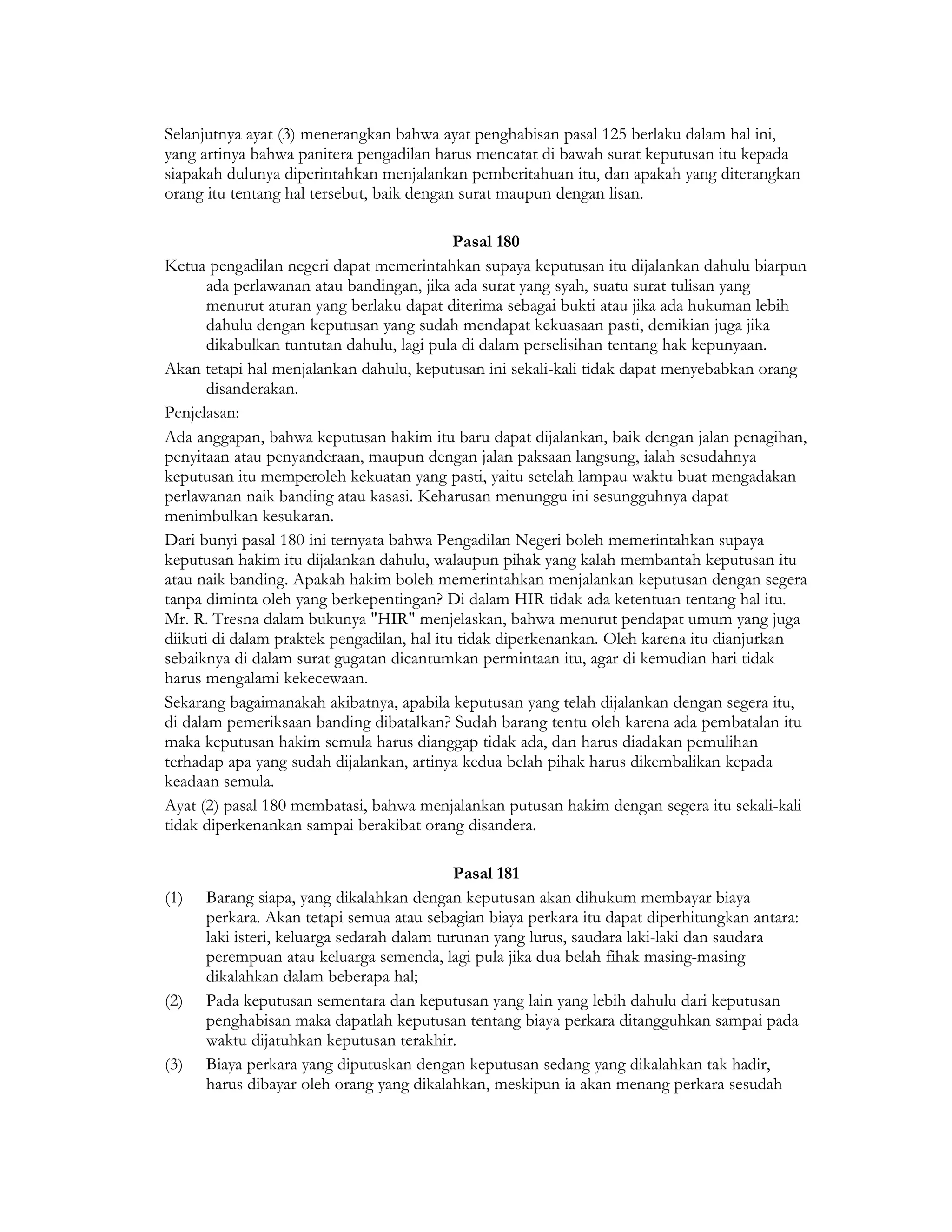 Selanjutnya ayat (3) menerangkan bahwa ayat penghabisan pasal 125 berlaku dalam hal ini,
yang artinya bahwa panitera pengadilan harus mencatat di bawah surat keputusan itu kepada
siapakah dulunya diperintahkan menjalankan pemberitahuan itu, dan apakah yang diterangkan
orang itu tentang hal tersebut, baik dengan surat maupun dengan lisan.

                                            Pasal 180
Ketua pengadilan negeri dapat memerintahkan supaya keputusan itu dijalankan dahulu biarpun
       ada perlawanan atau bandingan, jika ada surat yang syah, suatu surat tulisan yang
       menurut aturan yang berlaku dapat diterima sebagai bukti atau jika ada hukuman lebih
       dahulu dengan keputusan yang sudah mendapat kekuasaan pasti, demikian juga jika
       dikabulkan tuntutan dahulu, lagi pula di dalam perselisihan tentang hak kepunyaan.
Akan tetapi hal menjalankan dahulu, keputusan ini sekali-kali tidak dapat menyebabkan orang
       disanderakan.
Penjelasan:
Ada anggapan, bahwa keputusan hakim itu baru dapat dijalankan, baik dengan jalan penagihan,
penyitaan atau penyanderaan, maupun dengan jalan paksaan langsung, ialah sesudahnya
keputusan itu memperoleh kekuatan yang pasti, yaitu setelah lampau waktu buat mengadakan
perlawanan naik banding atau kasasi. Keharusan menunggu ini sesungguhnya dapat
menimbulkan kesukaran.
Dari bunyi pasal 180 ini ternyata bahwa Pengadilan Negeri boleh memerintahkan supaya
keputusan hakim itu dijalankan dahulu, walaupun pihak yang kalah membantah keputusan itu
atau naik banding. Apakah hakim boleh memerintahkan menjalankan keputusan dengan segera
tanpa diminta oleh yang berkepentingan? Di dalam HIR tidak ada ketentuan tentang hal itu.
Mr. R. Tresna dalam bukunya "HIR" menjelaskan, bahwa menurut pendapat umum yang juga
diikuti di dalam praktek pengadilan, hal itu tidak diperkenankan. Oleh karena itu dianjurkan
sebaiknya di dalam surat gugatan dicantumkan permintaan itu, agar di kemudian hari tidak
harus mengalami kekecewaan.
Sekarang bagaimanakah akibatnya, apabila keputusan yang telah dijalankan dengan segera itu,
di dalam pemeriksaan banding dibatalkan? Sudah barang tentu oleh karena ada pembatalan itu
maka keputusan hakim semula harus dianggap tidak ada, dan harus diadakan pemulihan
terhadap apa yang sudah dijalankan, artinya kedua belah pihak harus dikembalikan kepada
keadaan semula.
Ayat (2) pasal 180 membatasi, bahwa menjalankan putusan hakim dengan segera itu sekali-kali
tidak diperkenankan sampai berakibat orang disandera.

                                             Pasal 181
(1)   Barang siapa, yang dikalahkan dengan keputusan akan dihukum membayar biaya
      perkara. Akan tetapi semua atau sebagian biaya perkara itu dapat diperhitungkan antara:
      laki isteri, keluarga sedarah dalam turunan yang lurus, saudara laki-laki dan saudara
      perempuan atau keluarga semenda, lagi pula jika dua belah fihak masing-masing
      dikalahkan dalam beberapa hal;
(2)   Pada keputusan sementara dan keputusan yang lain yang lebih dahulu dari keputusan
      penghabisan maka dapatlah keputusan tentang biaya perkara ditangguhkan sampai pada
      waktu dijatuhkan keputusan terakhir.
(3)   Biaya perkara yang diputuskan dengan keputusan sedang yang dikalahkan tak hadir,
      harus dibayar oleh orang yang dikalahkan, meskipun ia akan menang perkara sesudah
 