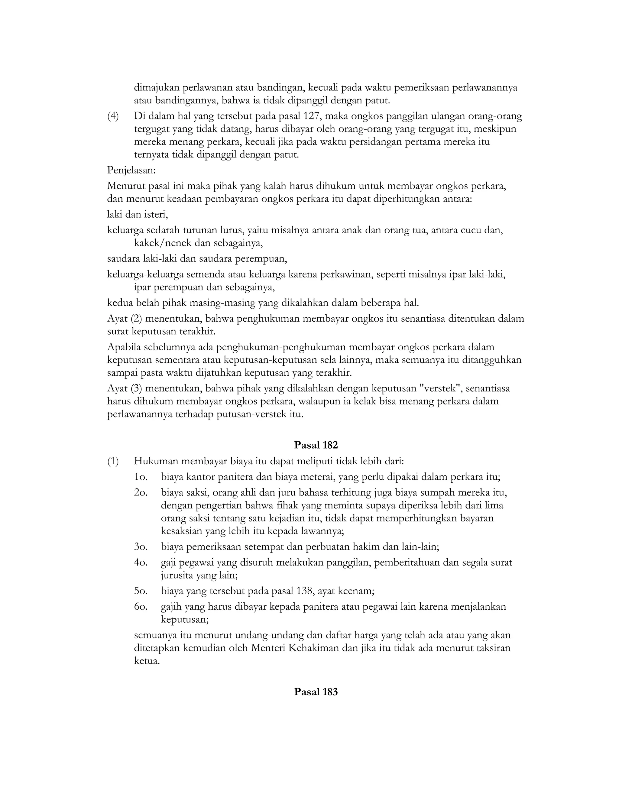 dimajukan perlawanan atau bandingan, kecuali pada waktu pemeriksaan perlawanannya
       atau bandingannya, bahwa ia tidak dipanggil dengan patut.
(4) Di dalam hal yang tersebut pada pasal 127, maka ongkos panggilan ulangan orang-orang
       tergugat yang tidak datang, harus dibayar oleh orang-orang yang tergugat itu, meskipun
       mereka menang perkara, kecuali jika pada waktu persidangan pertama mereka itu
       ternyata tidak dipanggil dengan patut.
Penjelasan:
Menurut pasal ini maka pihak yang kalah harus dihukum untuk membayar ongkos perkara,
dan menurut keadaan pembayaran ongkos perkara itu dapat diperhitungkan antara:
laki dan isteri,
keluarga sedarah turunan lurus, yaitu misalnya antara anak dan orang tua, antara cucu dan,
       kakek/nenek dan sebagainya,
saudara laki-laki dan saudara perempuan,
keluarga-keluarga semenda atau keluarga karena perkawinan, seperti misalnya ipar laki-laki,
       ipar perempuan dan sebagainya,
kedua belah pihak masing-masing yang dikalahkan dalam beberapa hal.
Ayat (2) menentukan, bahwa penghukuman membayar ongkos itu senantiasa ditentukan dalam
surat keputusan terakhir.
Apabila sebelumnya ada penghukuman-penghukuman membayar ongkos perkara dalam
keputusan sementara atau keputusan-keputusan sela lainnya, maka semuanya itu ditangguhkan
sampai pasta waktu dijatuhkan keputusan yang terakhir.
Ayat (3) menentukan, bahwa pihak yang dikalahkan dengan keputusan "verstek", senantiasa
harus dihukum membayar ongkos perkara, walaupun ia kelak bisa menang perkara dalam
perlawanannya terhadap putusan-verstek itu.

                                            Pasal 182
(1)   Hukuman membayar biaya itu dapat meliputi tidak lebih dari:
      1o. biaya kantor panitera dan biaya meterai, yang perlu dipakai dalam perkara itu;
      2o. biaya saksi, orang ahli dan juru bahasa terhitung juga biaya sumpah mereka itu,
             dengan pengertian bahwa fihak yang meminta supaya diperiksa lebih dari lima
             orang saksi tentang satu kejadian itu, tidak dapat memperhitungkan bayaran
             kesaksian yang lebih itu kepada lawannya;
      3o. biaya pemeriksaan setempat dan perbuatan hakim dan lain-lain;
      4o. gaji pegawai yang disuruh melakukan panggilan, pemberitahuan dan segala surat
             jurusita yang lain;
      5o. biaya yang tersebut pada pasal 138, ayat keenam;
      6o. gajih yang harus dibayar kepada panitera atau pegawai lain karena menjalankan
             keputusan;
      semuanya itu menurut undang-undang dan daftar harga yang telah ada atau yang akan
      ditetapkan kemudian oleh Menteri Kehakiman dan jika itu tidak ada menurut taksiran
      ketua.

                                         Pasal 183
 
