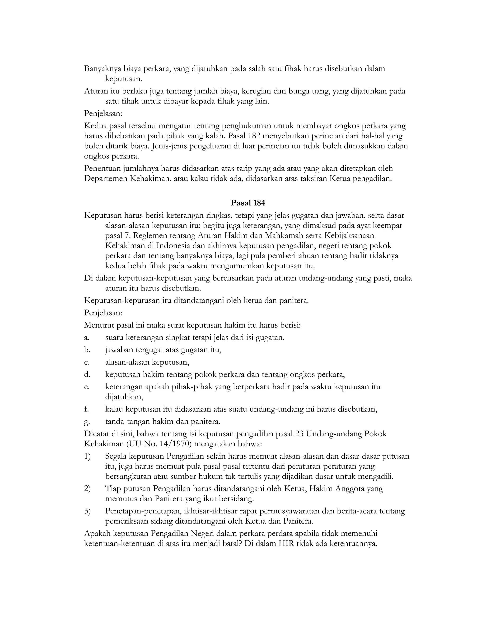 Banyaknya biaya perkara, yang dijatuhkan pada salah satu fihak harus disebutkan dalam
      keputusan.
Aturan itu berlaku juga tentang jumlah biaya, kerugian dan bunga uang, yang dijatuhkan pada
      satu fihak untuk dibayar kepada fihak yang lain.
Penjelasan:
Kedua pasal tersebut mengatur tentang penghukuman untuk membayar ongkos perkara yang
harus dibebankan pada pihak yang kalah. Pasal 182 menyebutkan perincian dari hal-hal yang
boleh ditarik biaya. Jenis-jenis pengeluaran di luar perincian itu tidak boleh dimasukkan dalam
ongkos perkara.
Penentuan jumlahnya harus didasarkan atas tarip yang ada atau yang akan ditetapkan oleh
Departemen Kehakiman, atau kalau tidak ada, didasarkan atas taksiran Ketua pengadilan.

                                            Pasal 184
Keputusan harus berisi keterangan ringkas, tetapi yang jelas gugatan dan jawaban, serta dasar
      alasan-alasan keputusan itu: begitu juga keterangan, yang dimaksud pada ayat keempat
      pasal 7. Reglemen tentang Aturan Hakim dan Mahkamah serta Kebijaksanaan
      Kehakiman di Indonesia dan akhirnya keputusan pengadilan, negeri tentang pokok
      perkara dan tentang banyaknya biaya, lagi pula pemberitahuan tentang hadir tidaknya
      kedua belah fihak pada waktu mengumumkan keputusan itu.
Di dalam keputusan-keputusan yang berdasarkan pada aturan undang-undang yang pasti, maka
      aturan itu harus disebutkan.
Keputusan-keputusan itu ditandatangani oleh ketua dan panitera.
Penjelasan:
Menurut pasal ini maka surat keputusan hakim itu harus berisi:
a.    suatu keterangan singkat tetapi jelas dari isi gugatan,
b.    jawaban tergugat atas gugatan itu,
c.    alasan-alasan keputusan,
d.    keputusan hakim tentang pokok perkara dan tentang ongkos perkara,
e.    keterangan apakah pihak-pihak yang berperkara hadir pada waktu keputusan itu
      dijatuhkan,
f.    kalau keputusan itu didasarkan atas suatu undang-undang ini harus disebutkan,
g.    tanda-tangan hakim dan panitera.
Dicatat di sini, bahwa tentang isi keputusan pengadilan pasal 23 Undang-undang Pokok
Kehakiman (UU No. 14/1970) mengatakan bahwa:
1)    Segala keputusan Pengadilan selain harus memuat alasan-alasan dan dasar-dasar putusan
      itu, juga harus memuat pula pasal-pasal tertentu dari peraturan-peraturan yang
      bersangkutan atau sumber hukum tak tertulis yang dijadikan dasar untuk mengadili.
2)    Tiap putusan Pengadilan harus ditandatangani oleh Ketua, Hakim Anggota yang
      memutus dan Panitera yang ikut bersidang.
3)    Penetapan-penetapan, ikhtisar-ikhtisar rapat permusyawaratan dan berita-acara tentang
      pemeriksaan sidang ditandatangani oleh Ketua dan Panitera.
Apakah keputusan Pengadilan Negeri dalam perkara perdata apabila tidak memenuhi
ketentuan-ketentuan di atas itu menjadi batal? Di dalam HIR tidak ada ketentuannya.
 