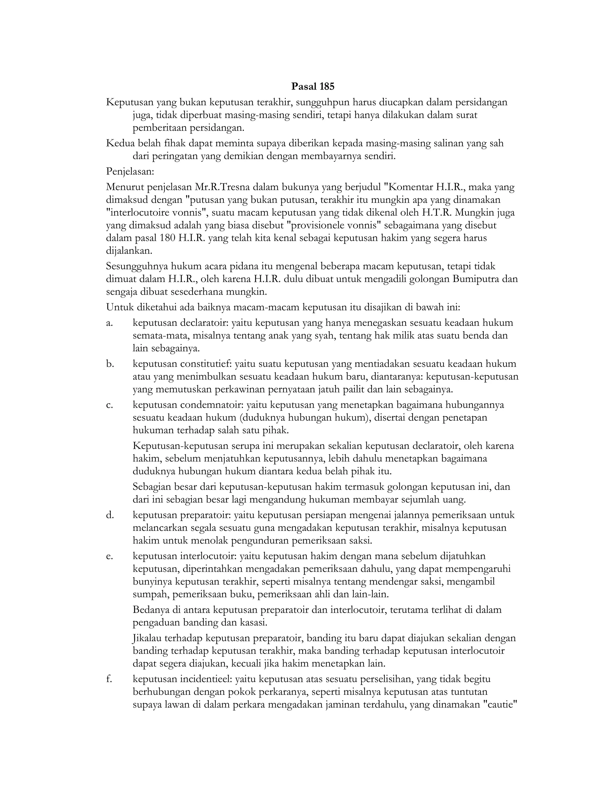Pasal 185
Keputusan yang bukan keputusan terakhir, sungguhpun harus diucapkan dalam persidangan
       juga, tidak diperbuat masing-masing sendiri, tetapi hanya dilakukan dalam surat
       pemberitaan persidangan.
Kedua belah fihak dapat meminta supaya diberikan kepada masing-masing salinan yang sah
       dari peringatan yang demikian dengan membayarnya sendiri.
Penjelasan:
Menurut penjelasan Mr.R.Tresna dalam bukunya yang berjudul "Komentar H.I.R., maka yang
dimaksud dengan "putusan yang bukan putusan, terakhir itu mungkin apa yang dinamakan
"interlocutoire vonnis", suatu macam keputusan yang tidak dikenal oleh H.T.R. Mungkin juga
yang dimaksud adalah yang biasa disebut "provisionele vonnis" sebagaimana yang disebut
dalam pasal 180 H.I.R. yang telah kita kenal sebagai keputusan hakim yang segera harus
dijalankan.
Sesungguhnya hukum acara pidana itu mengenal beberapa macam keputusan, tetapi tidak
dimuat dalam H.I.R., oleh karena H.I.R. dulu dibuat untuk mengadili golongan Bumiputra dan
sengaja dibuat sesederhana mungkin.
Untuk diketahui ada baiknya macam-macam keputusan itu disajikan di bawah ini:
a.     keputusan declaratoir: yaitu keputusan yang hanya menegaskan sesuatu keadaan hukum
       semata-mata, misalnya tentang anak yang syah, tentang hak milik atas suatu benda dan
       lain sebagainya.
b.     keputusan constitutief: yaitu suatu keputusan yang mentiadakan sesuatu keadaan hukum
       atau yang menimbulkan sesuatu keadaan hukum baru, diantaranya: keputusan-keputusan
       yang memutuskan perkawinan pernyataan jatuh pailit dan lain sebagainya.
c.     keputusan condemnatoir: yaitu keputusan yang menetapkan bagaimana hubungannya
       sesuatu keadaan hukum (duduknya hubungan hukum), disertai dengan penetapan
       hukuman terhadap salah satu pihak.
       Keputusan-keputusan serupa ini merupakan sekalian keputusan declaratoir, oleh karena
       hakim, sebelum menjatuhkan keputusannya, lebih dahulu menetapkan bagaimana
       duduknya hubungan hukum diantara kedua belah pihak itu.
       Sebagian besar dari keputusan-keputusan hakim termasuk golongan keputusan ini, dan
       dari ini sebagian besar lagi mengandung hukuman membayar sejumlah uang.
d.     keputusan preparatoir: yaitu keputusan persiapan mengenai jalannya pemeriksaan untuk
       melancarkan segala sesuatu guna mengadakan keputusan terakhir, misalnya keputusan
       hakim untuk menolak pengunduran pemeriksaan saksi.
e.     keputusan interlocutoir: yaitu keputusan hakim dengan mana sebelum dijatuhkan
       keputusan, diperintahkan mengadakan pemeriksaan dahulu, yang dapat mempengaruhi
       bunyinya keputusan terakhir, seperti misalnya tentang mendengar saksi, mengambil
       sumpah, pemeriksaan buku, pemeriksaan ahli dan lain-lain.
       Bedanya di antara keputusan preparatoir dan interlocutoir, terutama terlihat di dalam
       pengaduan banding dan kasasi.
       Jikalau terhadap keputusan preparatoir, banding itu baru dapat diajukan sekalian dengan
       banding terhadap keputusan terakhir, maka banding terhadap keputusan interlocutoir
       dapat segera diajukan, kecuali jika hakim menetapkan lain.
f.     keputusan incidentieel: yaitu keputusan atas sesuatu perselisihan, yang tidak begitu
       berhubungan dengan pokok perkaranya, seperti misalnya keputusan atas tuntutan
       supaya lawan di dalam perkara mengadakan jaminan terdahulu, yang dinamakan "cautie"
 