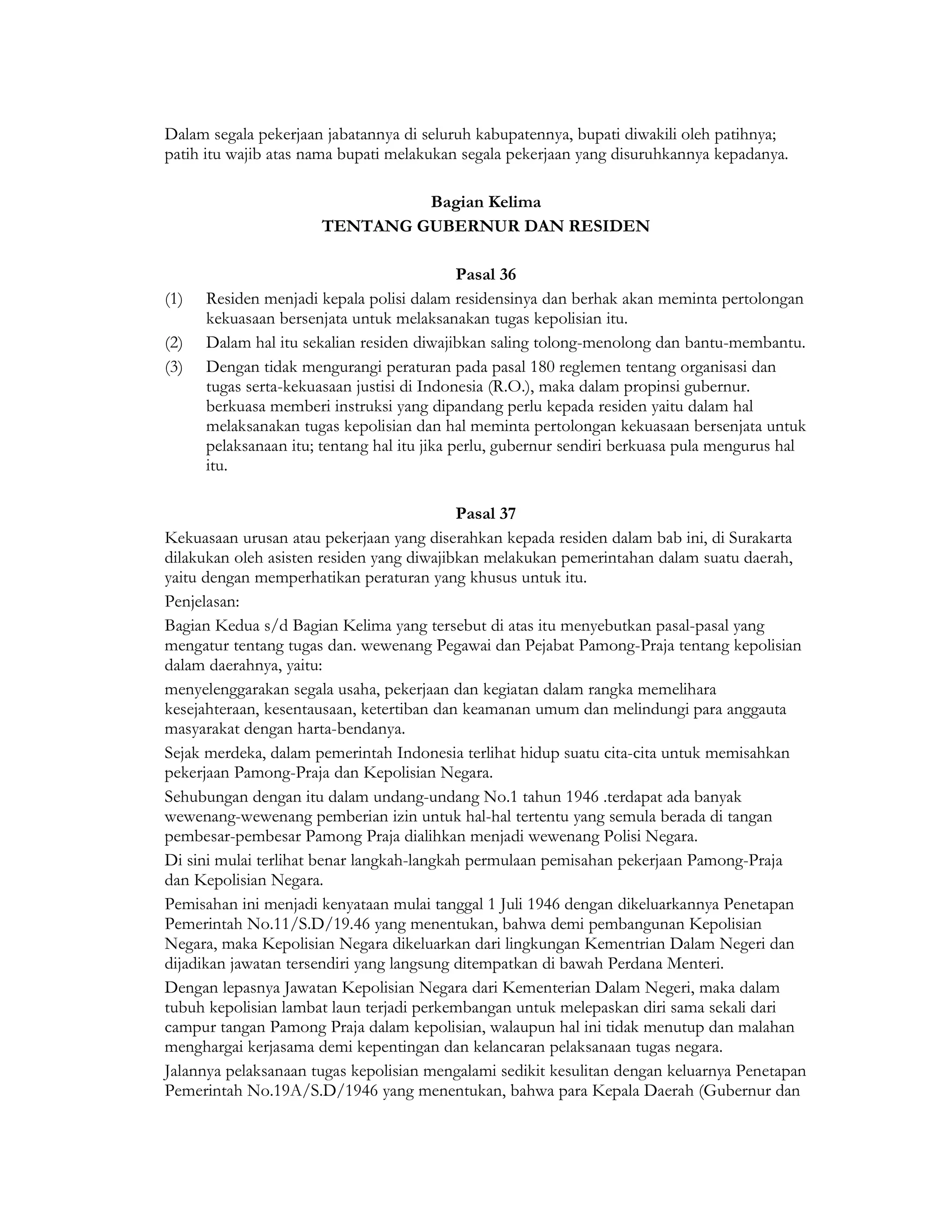 Dalam segala pekerjaan jabatannya di seluruh kabupatennya, bupati diwakili oleh patihnya;
patih itu wajib atas nama bupati melakukan segala pekerjaan yang disuruhkannya kepadanya.

                               Bagian Kelima
                      TENTANG GUBERNUR DAN RESIDEN

                                             Pasal 36
(1)   Residen menjadi kepala polisi dalam residensinya dan berhak akan meminta pertolongan
      kekuasaan bersenjata untuk melaksanakan tugas kepolisian itu.
(2)   Dalam hal itu sekalian residen diwajibkan saling tolong-menolong dan bantu-membantu.
(3)   Dengan tidak mengurangi peraturan pada pasal 180 reglemen tentang organisasi dan
      tugas serta-kekuasaan justisi di Indonesia (R.O.), maka dalam propinsi gubernur.
      berkuasa memberi instruksi yang dipandang perlu kepada residen yaitu dalam hal
      melaksanakan tugas kepolisian dan hal meminta pertolongan kekuasaan bersenjata untuk
      pelaksanaan itu; tentang hal itu jika perlu, gubernur sendiri berkuasa pula mengurus hal
      itu.

                                           Pasal 37
Kekuasaan urusan atau pekerjaan yang diserahkan kepada residen dalam bab ini, di Surakarta
dilakukan oleh asisten residen yang diwajibkan melakukan pemerintahan dalam suatu daerah,
yaitu dengan memperhatikan peraturan yang khusus untuk itu.
Penjelasan:
Bagian Kedua s/d Bagian Kelima yang tersebut di atas itu menyebutkan pasal-pasal yang
mengatur tentang tugas dan. wewenang Pegawai dan Pejabat Pamong-Praja tentang kepolisian
dalam daerahnya, yaitu:
menyelenggarakan segala usaha, pekerjaan dan kegiatan dalam rangka memelihara
kesejahteraan, kesentausaan, ketertiban dan keamanan umum dan melindungi para anggauta
masyarakat dengan harta-bendanya.
Sejak merdeka, dalam pemerintah Indonesia terlihat hidup suatu cita-cita untuk memisahkan
pekerjaan Pamong-Praja dan Kepolisian Negara.
Sehubungan dengan itu dalam undang-undang No.1 tahun 1946 .terdapat ada banyak
wewenang-wewenang pemberian izin untuk hal-hal tertentu yang semula berada di tangan
pembesar-pembesar Pamong Praja dialihkan menjadi wewenang Polisi Negara.
Di sini mulai terlihat benar langkah-langkah permulaan pemisahan pekerjaan Pamong-Praja
dan Kepolisian Negara.
Pemisahan ini menjadi kenyataan mulai tanggal 1 Juli 1946 dengan dikeluarkannya Penetapan
Pemerintah No.11/S.D/19.46 yang menentukan, bahwa demi pembangunan Kepolisian
Negara, maka Kepolisian Negara dikeluarkan dari lingkungan Kementrian Dalam Negeri dan
dijadikan jawatan tersendiri yang langsung ditempatkan di bawah Perdana Menteri.
Dengan lepasnya Jawatan Kepolisian Negara dari Kementerian Dalam Negeri, maka dalam
tubuh kepolisian lambat laun terjadi perkembangan untuk melepaskan diri sama sekali dari
campur tangan Pamong Praja dalam kepolisian, walaupun hal ini tidak menutup dan malahan
menghargai kerjasama demi kepentingan dan kelancaran pelaksanaan tugas negara.
Jalannya pelaksanaan tugas kepolisian mengalami sedikit kesulitan dengan keluarnya Penetapan
Pemerintah No.19A/S.D/1946 yang menentukan, bahwa para Kepala Daerah (Gubernur dan
 