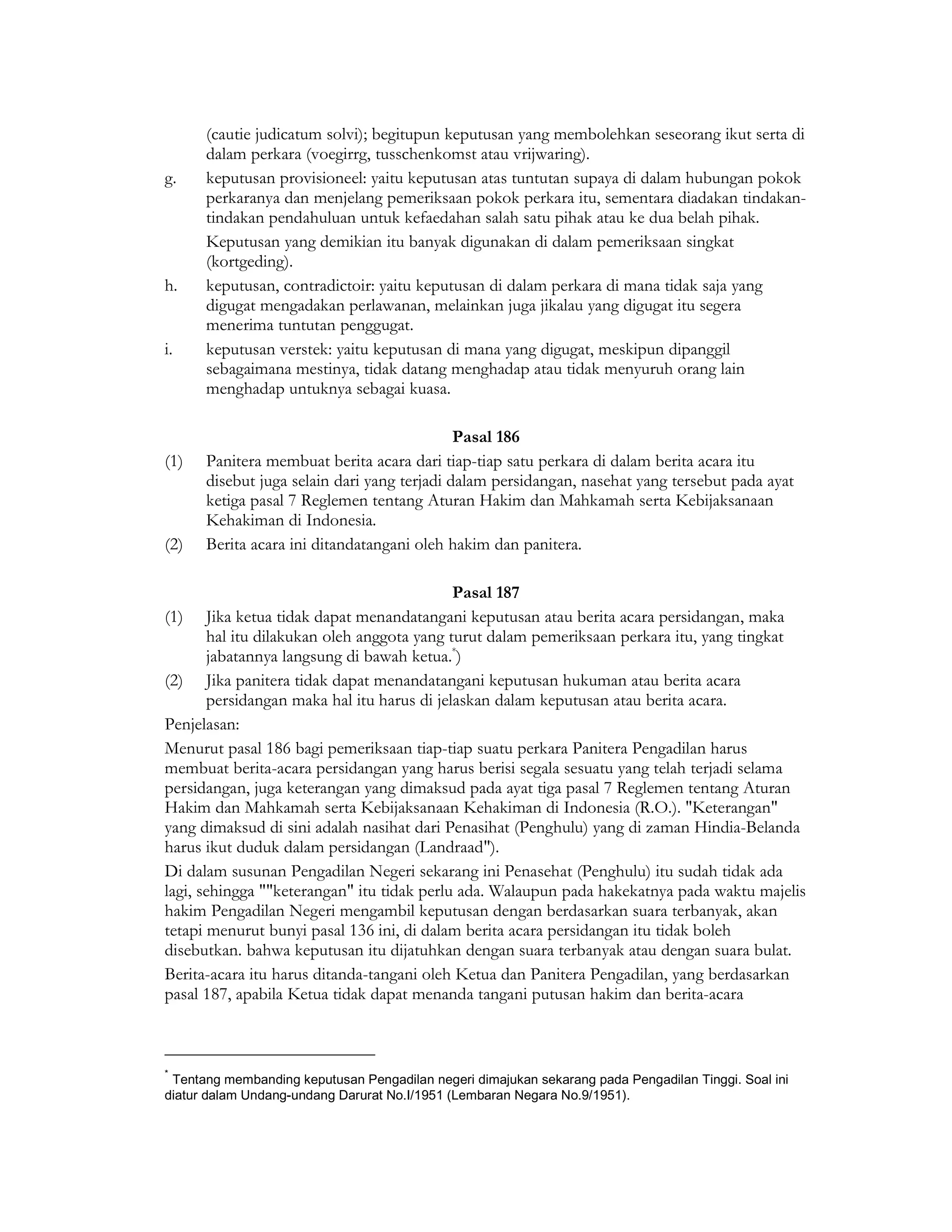 (cautie judicatum solvi); begitupun keputusan yang membolehkan seseorang ikut serta di
      dalam perkara (voegirrg, tusschenkomst atau vrijwaring).
g.    keputusan provisioneel: yaitu keputusan atas tuntutan supaya di dalam hubungan pokok
      perkaranya dan menjelang pemeriksaan pokok perkara itu, sementara diadakan tindakan-
      tindakan pendahuluan untuk kefaedahan salah satu pihak atau ke dua belah pihak.
      Keputusan yang demikian itu banyak digunakan di dalam pemeriksaan singkat
      (kortgeding).
h.    keputusan, contradictoir: yaitu keputusan di dalam perkara di mana tidak saja yang
      digugat mengadakan perlawanan, melainkan juga jikalau yang digugat itu segera
      menerima tuntutan penggugat.
i.    keputusan verstek: yaitu keputusan di mana yang digugat, meskipun dipanggil
      sebagaimana mestinya, tidak datang menghadap atau tidak menyuruh orang lain
      menghadap untuknya sebagai kuasa.

                                             Pasal 186
(1)   Panitera membuat berita acara dari tiap-tiap satu perkara di dalam berita acara itu
      disebut juga selain dari yang terjadi dalam persidangan, nasehat yang tersebut pada ayat
      ketiga pasal 7 Reglemen tentang Aturan Hakim dan Mahkamah serta Kebijaksanaan
      Kehakiman di Indonesia.
(2)   Berita acara ini ditandatangani oleh hakim dan panitera.

                                            Pasal 187
(1)    Jika ketua tidak dapat menandatangani keputusan atau berita acara persidangan, maka
       hal itu dilakukan oleh anggota yang turut dalam pemeriksaan perkara itu, yang tingkat
       jabatannya langsung di bawah ketua.*)
(2) Jika panitera tidak dapat menandatangani keputusan hukuman atau berita acara
       persidangan maka hal itu harus di jelaskan dalam keputusan atau berita acara.
Penjelasan:
Menurut pasal 186 bagi pemeriksaan tiap-tiap suatu perkara Panitera Pengadilan harus
membuat berita-acara persidangan yang harus berisi segala sesuatu yang telah terjadi selama
persidangan, juga keterangan yang dimaksud pada ayat tiga pasal 7 Reglemen tentang Aturan
Hakim dan Mahkamah serta Kebijaksanaan Kehakiman di Indonesia (R.O.). "Keterangan"
yang dimaksud di sini adalah nasihat dari Penasihat (Penghulu) yang di zaman Hindia-Belanda
harus ikut duduk dalam persidangan (Landraad").
Di dalam susunan Pengadilan Negeri sekarang ini Penasehat (Penghulu) itu sudah tidak ada
lagi, sehingga ""keterangan" itu tidak perlu ada. Walaupun pada hakekatnya pada waktu majelis
hakim Pengadilan Negeri mengambil keputusan dengan berdasarkan suara terbanyak, akan
tetapi menurut bunyi pasal 136 ini, di dalam berita acara persidangan itu tidak boleh
disebutkan. bahwa keputusan itu dijatuhkan dengan suara terbanyak atau dengan suara bulat.
Berita-acara itu harus ditanda-tangani oleh Ketua dan Panitera Pengadilan, yang berdasarkan
pasal 187, apabila Ketua tidak dapat menanda tangani putusan hakim dan berita-acara



*
 Tentang membanding keputusan Pengadilan negeri dimajukan sekarang pada Pengadilan Tinggi. Soal ini
diatur dalam Undang-undang Darurat No.I/1951 (Lembaran Negara No.9/1951).
 