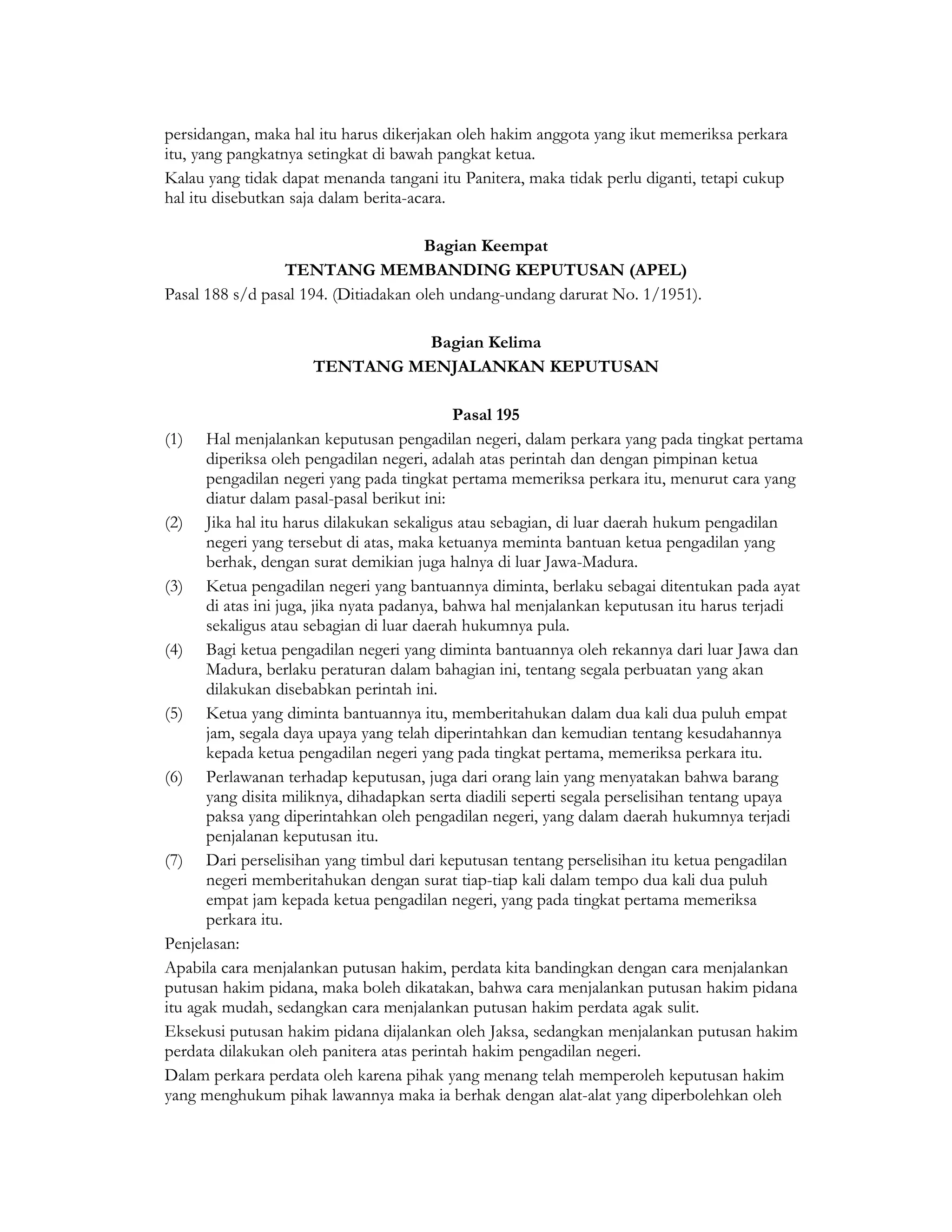 persidangan, maka hal itu harus dikerjakan oleh hakim anggota yang ikut memeriksa perkara
itu, yang pangkatnya setingkat di bawah pangkat ketua.
Kalau yang tidak dapat menanda tangani itu Panitera, maka tidak perlu diganti, tetapi cukup
hal itu disebutkan saja dalam berita-acara.

                                      Bagian Keempat
                 TENTANG MEMBANDING KEPUTUSAN (APEL)
Pasal 188 s/d pasal 194. (Ditiadakan oleh undang-undang darurat No. 1/1951).

                                Bagian Kelima
                      TENTANG MENJALANKAN KEPUTUSAN

                                              Pasal 195
(1) Hal menjalankan keputusan pengadilan negeri, dalam perkara yang pada tingkat pertama
       diperiksa oleh pengadilan negeri, adalah atas perintah dan dengan pimpinan ketua
       pengadilan negeri yang pada tingkat pertama memeriksa perkara itu, menurut cara yang
       diatur dalam pasal-pasal berikut ini:
(2) Jika hal itu harus dilakukan sekaligus atau sebagian, di luar daerah hukum pengadilan
       negeri yang tersebut di atas, maka ketuanya meminta bantuan ketua pengadilan yang
       berhak, dengan surat demikian juga halnya di luar Jawa-Madura.
(3) Ketua pengadilan negeri yang bantuannya diminta, berlaku sebagai ditentukan pada ayat
       di atas ini juga, jika nyata padanya, bahwa hal menjalankan keputusan itu harus terjadi
       sekaligus atau sebagian di luar daerah hukumnya pula.
(4) Bagi ketua pengadilan negeri yang diminta bantuannya oleh rekannya dari luar Jawa dan
       Madura, berlaku peraturan dalam bahagian ini, tentang segala perbuatan yang akan
       dilakukan disebabkan perintah ini.
(5) Ketua yang diminta bantuannya itu, memberitahukan dalam dua kali dua puluh empat
       jam, segala daya upaya yang telah diperintahkan dan kemudian tentang kesudahannya
       kepada ketua pengadilan negeri yang pada tingkat pertama, memeriksa perkara itu.
(6) Perlawanan terhadap keputusan, juga dari orang lain yang menyatakan bahwa barang
       yang disita miliknya, dihadapkan serta diadili seperti segala perselisihan tentang upaya
       paksa yang diperintahkan oleh pengadilan negeri, yang dalam daerah hukumnya terjadi
       penjalanan keputusan itu.
(7) Dari perselisihan yang timbul dari keputusan tentang perselisihan itu ketua pengadilan
       negeri memberitahukan dengan surat tiap-tiap kali dalam tempo dua kali dua puluh
       empat jam kepada ketua pengadilan negeri, yang pada tingkat pertama memeriksa
       perkara itu.
Penjelasan:
Apabila cara menjalankan putusan hakim, perdata kita bandingkan dengan cara menjalankan
putusan hakim pidana, maka boleh dikatakan, bahwa cara menjalankan putusan hakim pidana
itu agak mudah, sedangkan cara menjalankan putusan hakim perdata agak sulit.
Eksekusi putusan hakim pidana dijalankan oleh Jaksa, sedangkan menjalankan putusan hakim
perdata dilakukan oleh panitera atas perintah hakim pengadilan negeri.
Dalam perkara perdata oleh karena pihak yang menang telah memperoleh keputusan hakim
yang menghukum pihak lawannya maka ia berhak dengan alat-alat yang diperbolehkan oleh
 