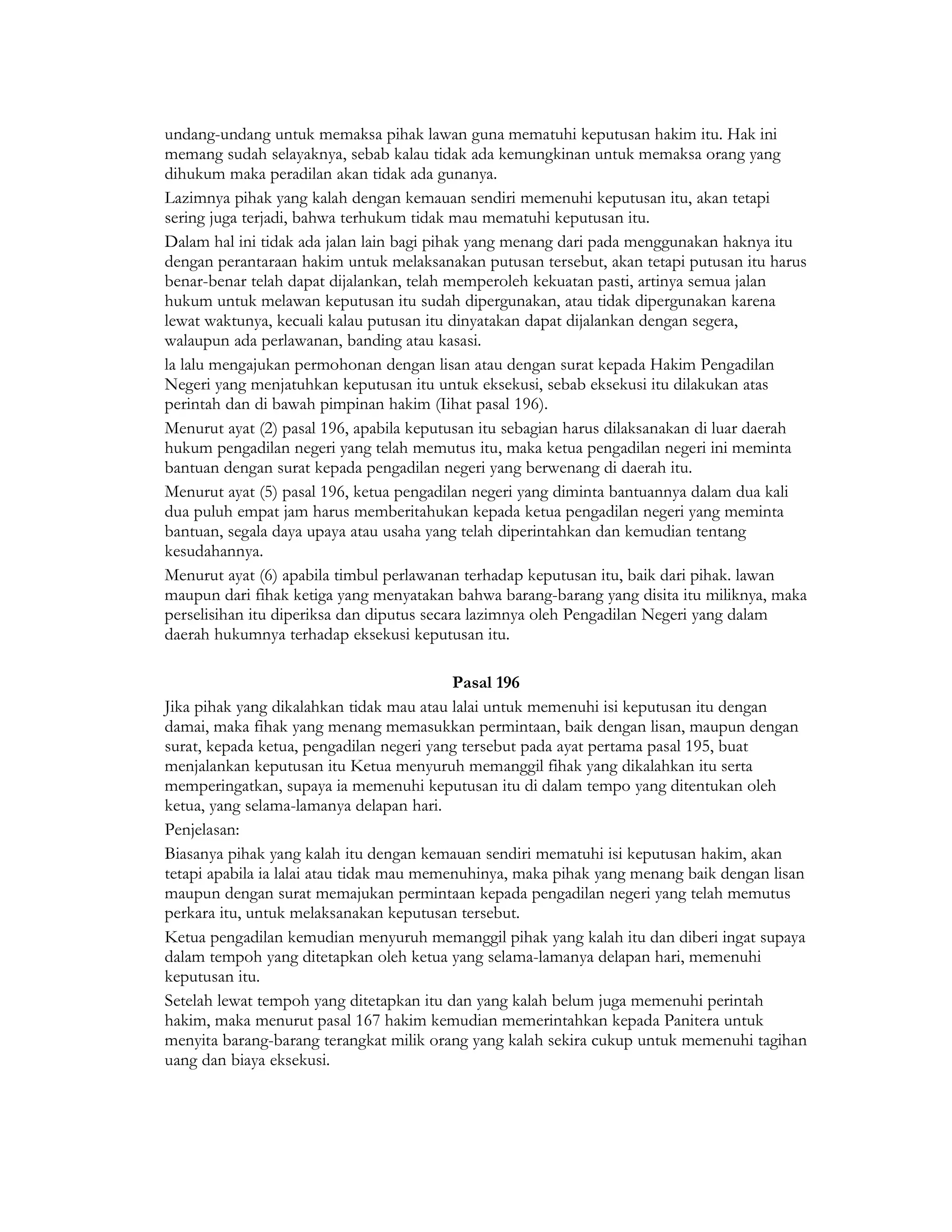 undang-undang untuk memaksa pihak lawan guna mematuhi keputusan hakim itu. Hak ini
memang sudah selayaknya, sebab kalau tidak ada kemungkinan untuk memaksa orang yang
dihukum maka peradilan akan tidak ada gunanya.
Lazimnya pihak yang kalah dengan kemauan sendiri memenuhi keputusan itu, akan tetapi
sering juga terjadi, bahwa terhukum tidak mau mematuhi keputusan itu.
Dalam hal ini tidak ada jalan lain bagi pihak yang menang dari pada menggunakan haknya itu
dengan perantaraan hakim untuk melaksanakan putusan tersebut, akan tetapi putusan itu harus
benar-benar telah dapat dijalankan, telah memperoleh kekuatan pasti, artinya semua jalan
hukum untuk melawan keputusan itu sudah dipergunakan, atau tidak dipergunakan karena
lewat waktunya, kecuali kalau putusan itu dinyatakan dapat dijalankan dengan segera,
walaupun ada perlawanan, banding atau kasasi.
la lalu mengajukan permohonan dengan lisan atau dengan surat kepada Hakim Pengadilan
Negeri yang menjatuhkan keputusan itu untuk eksekusi, sebab eksekusi itu dilakukan atas
perintah dan di bawah pimpinan hakim (Iihat pasal 196).
Menurut ayat (2) pasal 196, apabila keputusan itu sebagian harus dilaksanakan di luar daerah
hukum pengadilan negeri yang telah memutus itu, maka ketua pengadilan negeri ini meminta
bantuan dengan surat kepada pengadilan negeri yang berwenang di daerah itu.
Menurut ayat (5) pasal 196, ketua pengadilan negeri yang diminta bantuannya dalam dua kali
dua puluh empat jam harus memberitahukan kepada ketua pengadilan negeri yang meminta
bantuan, segala daya upaya atau usaha yang telah diperintahkan dan kemudian tentang
kesudahannya.
Menurut ayat (6) apabila timbul perlawanan terhadap keputusan itu, baik dari pihak. lawan
maupun dari fihak ketiga yang menyatakan bahwa barang-barang yang disita itu miliknya, maka
perselisihan itu diperiksa dan diputus secara lazimnya oleh Pengadilan Negeri yang dalam
daerah hukumnya terhadap eksekusi keputusan itu.

                                           Pasal 196
Jika pihak yang dikalahkan tidak mau atau lalai untuk memenuhi isi keputusan itu dengan
damai, maka fihak yang menang memasukkan permintaan, baik dengan lisan, maupun dengan
surat, kepada ketua, pengadilan negeri yang tersebut pada ayat pertama pasal 195, buat
menjalankan keputusan itu Ketua menyuruh memanggil fihak yang dikalahkan itu serta
memperingatkan, supaya ia memenuhi keputusan itu di dalam tempo yang ditentukan oleh
ketua, yang selama-lamanya delapan hari.
Penjelasan:
Biasanya pihak yang kalah itu dengan kemauan sendiri mematuhi isi keputusan hakim, akan
tetapi apabila ia lalai atau tidak mau memenuhinya, maka pihak yang menang baik dengan lisan
maupun dengan surat memajukan permintaan kepada pengadilan negeri yang telah memutus
perkara itu, untuk melaksanakan keputusan tersebut.
Ketua pengadilan kemudian menyuruh memanggil pihak yang kalah itu dan diberi ingat supaya
dalam tempoh yang ditetapkan oleh ketua yang selama-lamanya delapan hari, memenuhi
keputusan itu.
Setelah lewat tempoh yang ditetapkan itu dan yang kalah belum juga memenuhi perintah
hakim, maka menurut pasal 167 hakim kemudian memerintahkan kepada Panitera untuk
menyita barang-barang terangkat milik orang yang kalah sekira cukup untuk memenuhi tagihan
uang dan biaya eksekusi.
 