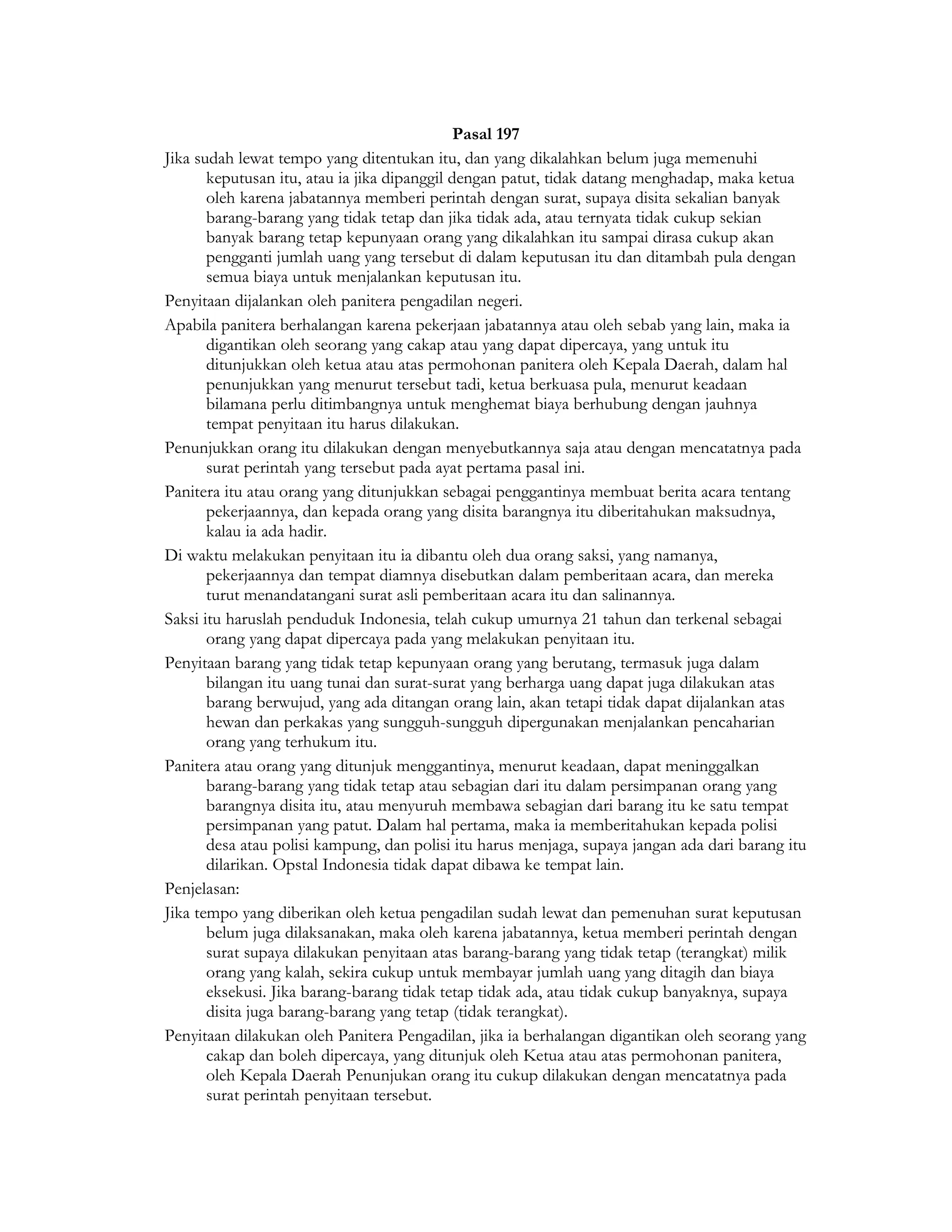 Pasal 197
Jika sudah lewat tempo yang ditentukan itu, dan yang dikalahkan belum juga memenuhi
       keputusan itu, atau ia jika dipanggil dengan patut, tidak datang menghadap, maka ketua
       oleh karena jabatannya memberi perintah dengan surat, supaya disita sekalian banyak
       barang-barang yang tidak tetap dan jika tidak ada, atau ternyata tidak cukup sekian
       banyak barang tetap kepunyaan orang yang dikalahkan itu sampai dirasa cukup akan
       pengganti jumlah uang yang tersebut di dalam keputusan itu dan ditambah pula dengan
       semua biaya untuk menjalankan keputusan itu.
Penyitaan dijalankan oleh panitera pengadilan negeri.
Apabila panitera berhalangan karena pekerjaan jabatannya atau oleh sebab yang lain, maka ia
       digantikan oleh seorang yang cakap atau yang dapat dipercaya, yang untuk itu
       ditunjukkan oleh ketua atau atas permohonan panitera oleh Kepala Daerah, dalam hal
       penunjukkan yang menurut tersebut tadi, ketua berkuasa pula, menurut keadaan
       bilamana perlu ditimbangnya untuk menghemat biaya berhubung dengan jauhnya
       tempat penyitaan itu harus dilakukan.
Penunjukkan orang itu dilakukan dengan menyebutkannya saja atau dengan mencatatnya pada
       surat perintah yang tersebut pada ayat pertama pasal ini.
Panitera itu atau orang yang ditunjukkan sebagai penggantinya membuat berita acara tentang
       pekerjaannya, dan kepada orang yang disita barangnya itu diberitahukan maksudnya,
       kalau ia ada hadir.
Di waktu melakukan penyitaan itu ia dibantu oleh dua orang saksi, yang namanya,
       pekerjaannya dan tempat diamnya disebutkan dalam pemberitaan acara, dan mereka
       turut menandatangani surat asli pemberitaan acara itu dan salinannya.
Saksi itu haruslah penduduk Indonesia, telah cukup umurnya 21 tahun dan terkenal sebagai
       orang yang dapat dipercaya pada yang melakukan penyitaan itu.
Penyitaan barang yang tidak tetap kepunyaan orang yang berutang, termasuk juga dalam
       bilangan itu uang tunai dan surat-surat yang berharga uang dapat juga dilakukan atas
       barang berwujud, yang ada ditangan orang lain, akan tetapi tidak dapat dijalankan atas
       hewan dan perkakas yang sungguh-sungguh dipergunakan menjalankan pencaharian
       orang yang terhukum itu.
Panitera atau orang yang ditunjuk menggantinya, menurut keadaan, dapat meninggalkan
       barang-barang yang tidak tetap atau sebagian dari itu dalam persimpanan orang yang
       barangnya disita itu, atau menyuruh membawa sebagian dari barang itu ke satu tempat
       persimpanan yang patut. Dalam hal pertama, maka ia memberitahukan kepada polisi
       desa atau polisi kampung, dan polisi itu harus menjaga, supaya jangan ada dari barang itu
       dilarikan. Opstal Indonesia tidak dapat dibawa ke tempat lain.
Penjelasan:
Jika tempo yang diberikan oleh ketua pengadilan sudah lewat dan pemenuhan surat keputusan
       belum juga dilaksanakan, maka oleh karena jabatannya, ketua memberi perintah dengan
       surat supaya dilakukan penyitaan atas barang-barang yang tidak tetap (terangkat) milik
       orang yang kalah, sekira cukup untuk membayar jumlah uang yang ditagih dan biaya
       eksekusi. Jika barang-barang tidak tetap tidak ada, atau tidak cukup banyaknya, supaya
       disita juga barang-barang yang tetap (tidak terangkat).
Penyitaan dilakukan oleh Panitera Pengadilan, jika ia berhalangan digantikan oleh seorang yang
       cakap dan boleh dipercaya, yang ditunjuk oleh Ketua atau atas permohonan panitera,
       oleh Kepala Daerah Penunjukan orang itu cukup dilakukan dengan mencatatnya pada
       surat perintah penyitaan tersebut.
 