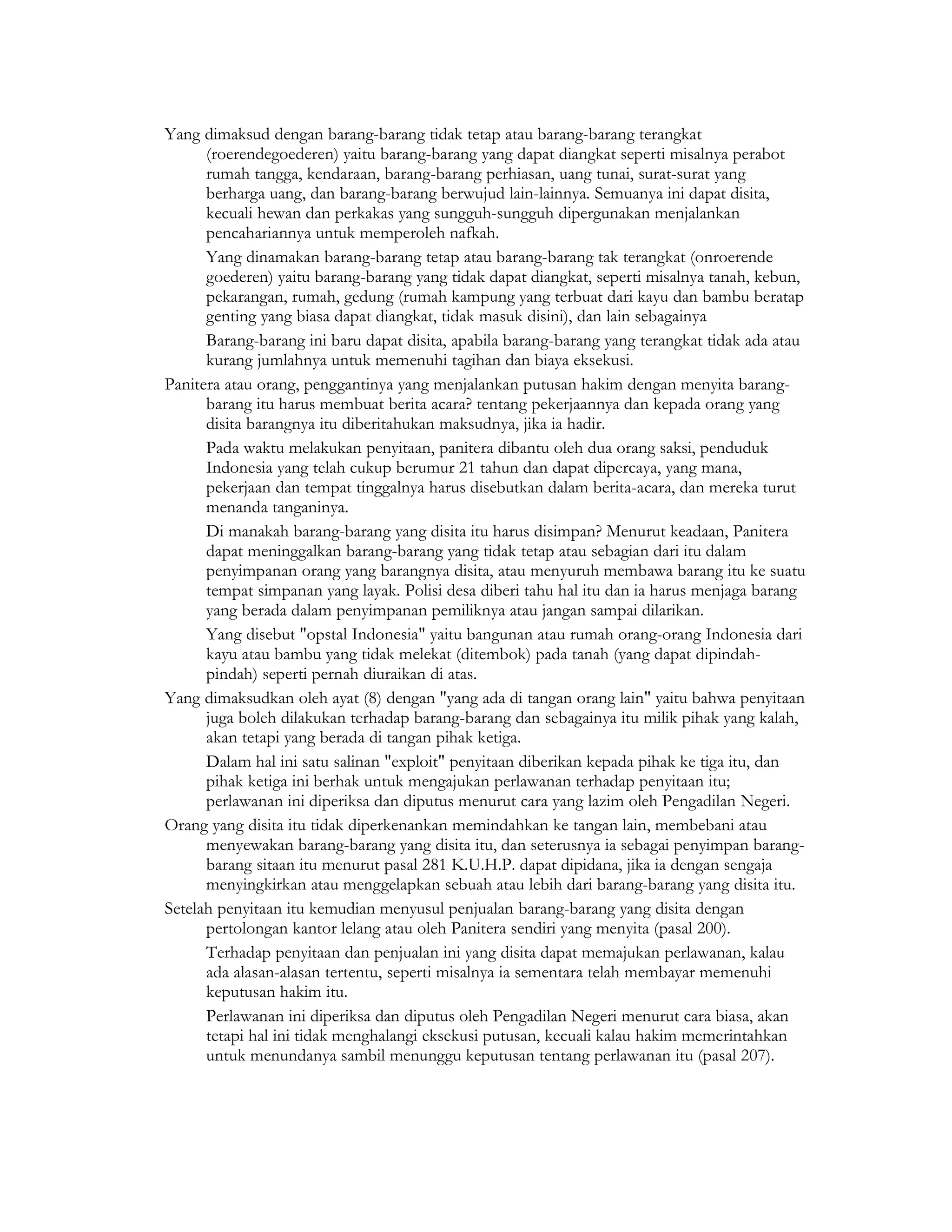 Yang dimaksud dengan barang-barang tidak tetap atau barang-barang terangkat
      (roerendegoederen) yaitu barang-barang yang dapat diangkat seperti misalnya perabot
      rumah tangga, kendaraan, barang-barang perhiasan, uang tunai, surat-surat yang
      berharga uang, dan barang-barang berwujud lain-lainnya. Semuanya ini dapat disita,
      kecuali hewan dan perkakas yang sungguh-sungguh dipergunakan menjalankan
      pencahariannya untuk memperoleh nafkah.
      Yang dinamakan barang-barang tetap atau barang-barang tak terangkat (onroerende
      goederen) yaitu barang-barang yang tidak dapat diangkat, seperti misalnya tanah, kebun,
      pekarangan, rumah, gedung (rumah kampung yang terbuat dari kayu dan bambu beratap
      genting yang biasa dapat diangkat, tidak masuk disini), dan lain sebagainya
      Barang-barang ini baru dapat disita, apabila barang-barang yang terangkat tidak ada atau
      kurang jumlahnya untuk memenuhi tagihan dan biaya eksekusi.
Panitera atau orang, penggantinya yang menjalankan putusan hakim dengan menyita barang-
      barang itu harus membuat berita acara? tentang pekerjaannya dan kepada orang yang
      disita barangnya itu diberitahukan maksudnya, jika ia hadir.
      Pada waktu melakukan penyitaan, panitera dibantu oleh dua orang saksi, penduduk
      Indonesia yang telah cukup berumur 21 tahun dan dapat dipercaya, yang mana,
      pekerjaan dan tempat tinggalnya harus disebutkan dalam berita-acara, dan mereka turut
      menanda tanganinya.
      Di manakah barang-barang yang disita itu harus disimpan? Menurut keadaan, Panitera
      dapat meninggalkan barang-barang yang tidak tetap atau sebagian dari itu dalam
      penyimpanan orang yang barangnya disita, atau menyuruh membawa barang itu ke suatu
      tempat simpanan yang layak. Polisi desa diberi tahu hal itu dan ia harus menjaga barang
      yang berada dalam penyimpanan pemiliknya atau jangan sampai dilarikan.
      Yang disebut "opstal Indonesia" yaitu bangunan atau rumah orang-orang Indonesia dari
      kayu atau bambu yang tidak melekat (ditembok) pada tanah (yang dapat dipindah-
      pindah) seperti pernah diuraikan di atas.
Yang dimaksudkan oleh ayat (8) dengan "yang ada di tangan orang lain" yaitu bahwa penyitaan
      juga boleh dilakukan terhadap barang-barang dan sebagainya itu milik pihak yang kalah,
      akan tetapi yang berada di tangan pihak ketiga.
      Dalam hal ini satu salinan "exploit" penyitaan diberikan kepada pihak ke tiga itu, dan
      pihak ketiga ini berhak untuk mengajukan perlawanan terhadap penyitaan itu;
      perlawanan ini diperiksa dan diputus menurut cara yang lazim oleh Pengadilan Negeri.
Orang yang disita itu tidak diperkenankan memindahkan ke tangan lain, membebani atau
      menyewakan barang-barang yang disita itu, dan seterusnya ia sebagai penyimpan barang-
      barang sitaan itu menurut pasal 281 K.U.H.P. dapat dipidana, jika ia dengan sengaja
      menyingkirkan atau menggelapkan sebuah atau lebih dari barang-barang yang disita itu.
Setelah penyitaan itu kemudian menyusul penjualan barang-barang yang disita dengan
      pertolongan kantor lelang atau oleh Panitera sendiri yang menyita (pasal 200).
      Terhadap penyitaan dan penjualan ini yang disita dapat memajukan perlawanan, kalau
      ada alasan-alasan tertentu, seperti misalnya ia sementara telah membayar memenuhi
      keputusan hakim itu.
      Perlawanan ini diperiksa dan diputus oleh Pengadilan Negeri menurut cara biasa, akan
      tetapi hal ini tidak menghalangi eksekusi putusan, kecuali kalau hakim memerintahkan
      untuk menundanya sambil menunggu keputusan tentang perlawanan itu (pasal 207).
 