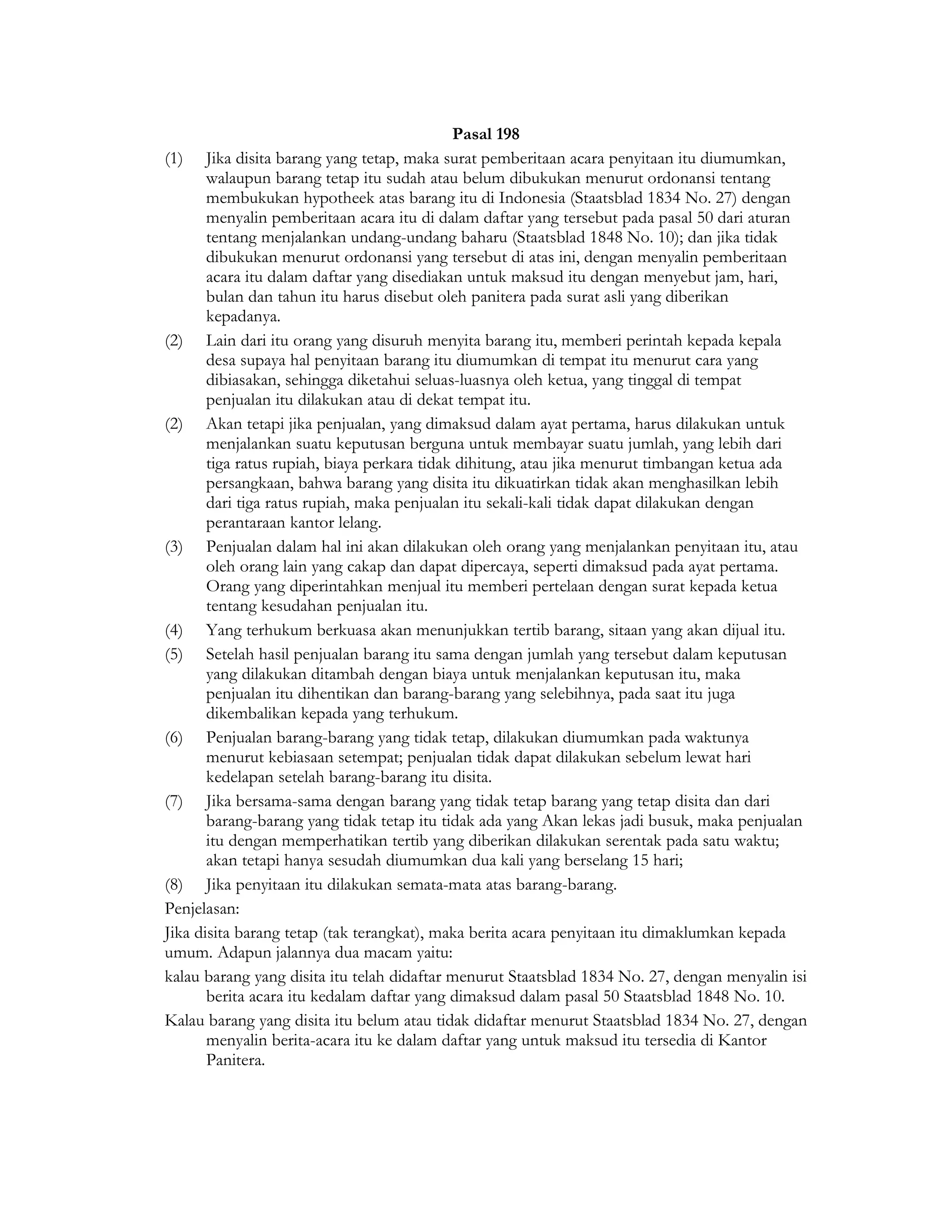 Pasal 198
(1) Jika disita barang yang tetap, maka surat pemberitaan acara penyitaan itu diumumkan,
       walaupun barang tetap itu sudah atau belum dibukukan menurut ordonansi tentang
       membukukan hypotheek atas barang itu di Indonesia (Staatsblad 1834 No. 27) dengan
       menyalin pemberitaan acara itu di dalam daftar yang tersebut pada pasal 50 dari aturan
       tentang menjalankan undang-undang baharu (Staatsblad 1848 No. 10); dan jika tidak
       dibukukan menurut ordonansi yang tersebut di atas ini, dengan menyalin pemberitaan
       acara itu dalam daftar yang disediakan untuk maksud itu dengan menyebut jam, hari,
       bulan dan tahun itu harus disebut oleh panitera pada surat asli yang diberikan
       kepadanya.
(2) Lain dari itu orang yang disuruh menyita barang itu, memberi perintah kepada kepala
       desa supaya hal penyitaan barang itu diumumkan di tempat itu menurut cara yang
       dibiasakan, sehingga diketahui seluas-luasnya oleh ketua, yang tinggal di tempat
       penjualan itu dilakukan atau di dekat tempat itu.
(2) Akan tetapi jika penjualan, yang dimaksud dalam ayat pertama, harus dilakukan untuk
       menjalankan suatu keputusan berguna untuk membayar suatu jumlah, yang lebih dari
       tiga ratus rupiah, biaya perkara tidak dihitung, atau jika menurut timbangan ketua ada
       persangkaan, bahwa barang yang disita itu dikuatirkan tidak akan menghasilkan lebih
       dari tiga ratus rupiah, maka penjualan itu sekali-kali tidak dapat dilakukan dengan
       perantaraan kantor lelang.
(3) Penjualan dalam hal ini akan dilakukan oleh orang yang menjalankan penyitaan itu, atau
       oleh orang lain yang cakap dan dapat dipercaya, seperti dimaksud pada ayat pertama.
       Orang yang diperintahkan menjual itu memberi pertelaan dengan surat kepada ketua
       tentang kesudahan penjualan itu.
(4) Yang terhukum berkuasa akan menunjukkan tertib barang, sitaan yang akan dijual itu.
(5) Setelah hasil penjualan barang itu sama dengan jumlah yang tersebut dalam keputusan
       yang dilakukan ditambah dengan biaya untuk menjalankan keputusan itu, maka
       penjualan itu dihentikan dan barang-barang yang selebihnya, pada saat itu juga
       dikembalikan kepada yang terhukum.
(6) Penjualan barang-barang yang tidak tetap, dilakukan diumumkan pada waktunya
       menurut kebiasaan setempat; penjualan tidak dapat dilakukan sebelum lewat hari
       kedelapan setelah barang-barang itu disita.
(7) Jika bersama-sama dengan barang yang tidak tetap barang yang tetap disita dan dari
       barang-barang yang tidak tetap itu tidak ada yang Akan lekas jadi busuk, maka penjualan
       itu dengan memperhatikan tertib yang diberikan dilakukan serentak pada satu waktu;
       akan tetapi hanya sesudah diumumkan dua kali yang berselang 15 hari;
(8) Jika penyitaan itu dilakukan semata-mata atas barang-barang.
Penjelasan:
Jika disita barang tetap (tak terangkat), maka berita acara penyitaan itu dimaklumkan kepada
umum. Adapun jalannya dua macam yaitu:
kalau barang yang disita itu telah didaftar menurut Staatsblad 1834 No. 27, dengan menyalin isi
       berita acara itu kedalam daftar yang dimaksud dalam pasal 50 Staatsblad 1848 No. 10.
Kalau barang yang disita itu belum atau tidak didaftar menurut Staatsblad 1834 No. 27, dengan
       menyalin berita-acara itu ke dalam daftar yang untuk maksud itu tersedia di Kantor
       Panitera.
 