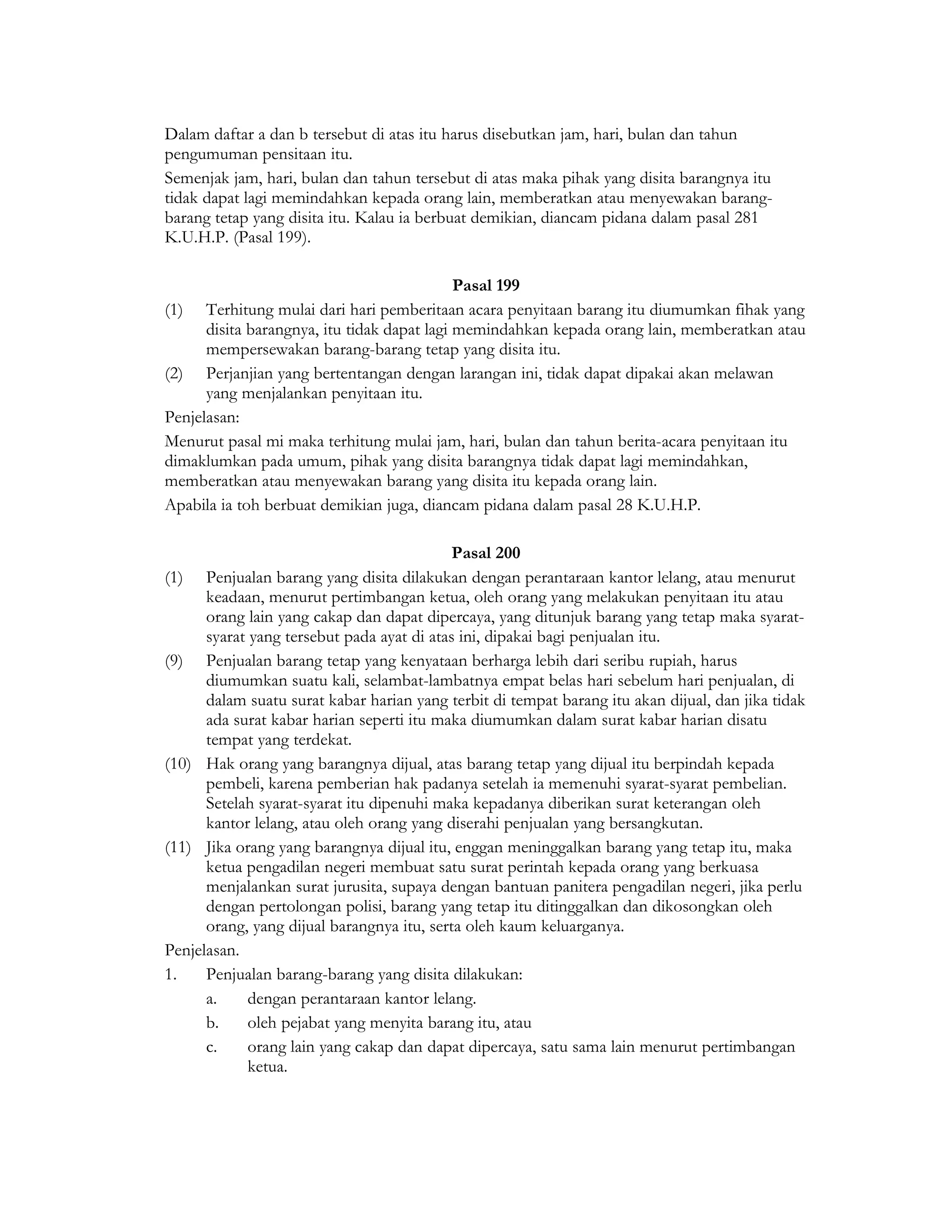 Dalam daftar a dan b tersebut di atas itu harus disebutkan jam, hari, bulan dan tahun
pengumuman pensitaan itu.
Semenjak jam, hari, bulan dan tahun tersebut di atas maka pihak yang disita barangnya itu
tidak dapat lagi memindahkan kepada orang lain, memberatkan atau menyewakan barang-
barang tetap yang disita itu. Kalau ia berbuat demikian, diancam pidana dalam pasal 281
K.U.H.P. (Pasal 199).

                                             Pasal 199
(1) Terhitung mulai dari hari pemberitaan acara penyitaan barang itu diumumkan fihak yang
      disita barangnya, itu tidak dapat lagi memindahkan kepada orang lain, memberatkan atau
      mempersewakan barang-barang tetap yang disita itu.
(2) Perjanjian yang bertentangan dengan larangan ini, tidak dapat dipakai akan melawan
      yang menjalankan penyitaan itu.
Penjelasan:
Menurut pasal mi maka terhitung mulai jam, hari, bulan dan tahun berita-acara penyitaan itu
dimaklumkan pada umum, pihak yang disita barangnya tidak dapat lagi memindahkan,
memberatkan atau menyewakan barang yang disita itu kepada orang lain.
Apabila ia toh berbuat demikian juga, diancam pidana dalam pasal 28 K.U.H.P.

                                            Pasal 200
(1) Penjualan barang yang disita dilakukan dengan perantaraan kantor lelang, atau menurut
      keadaan, menurut pertimbangan ketua, oleh orang yang melakukan penyitaan itu atau
      orang lain yang cakap dan dapat dipercaya, yang ditunjuk barang yang tetap maka syarat-
      syarat yang tersebut pada ayat di atas ini, dipakai bagi penjualan itu.
(9) Penjualan barang tetap yang kenyataan berharga lebih dari seribu rupiah, harus
      diumumkan suatu kali, selambat-lambatnya empat belas hari sebelum hari penjualan, di
      dalam suatu surat kabar harian yang terbit di tempat barang itu akan dijual, dan jika tidak
      ada surat kabar harian seperti itu maka diumumkan dalam surat kabar harian disatu
      tempat yang terdekat.
(10) Hak orang yang barangnya dijual, atas barang tetap yang dijual itu berpindah kepada
      pembeli, karena pemberian hak padanya setelah ia memenuhi syarat-syarat pembelian.
      Setelah syarat-syarat itu dipenuhi maka kepadanya diberikan surat keterangan oleh
      kantor lelang, atau oleh orang yang diserahi penjualan yang bersangkutan.
(11) Jika orang yang barangnya dijual itu, enggan meninggalkan barang yang tetap itu, maka
      ketua pengadilan negeri membuat satu surat perintah kepada orang yang berkuasa
      menjalankan surat jurusita, supaya dengan bantuan panitera pengadilan negeri, jika perlu
      dengan pertolongan polisi, barang yang tetap itu ditinggalkan dan dikosongkan oleh
      orang, yang dijual barangnya itu, serta oleh kaum keluarganya.
Penjelasan.
1.    Penjualan barang-barang yang disita dilakukan:
      a.     dengan perantaraan kantor lelang.
      b.     oleh pejabat yang menyita barang itu, atau
      c.     orang lain yang cakap dan dapat dipercaya, satu sama lain menurut pertimbangan
             ketua.
 