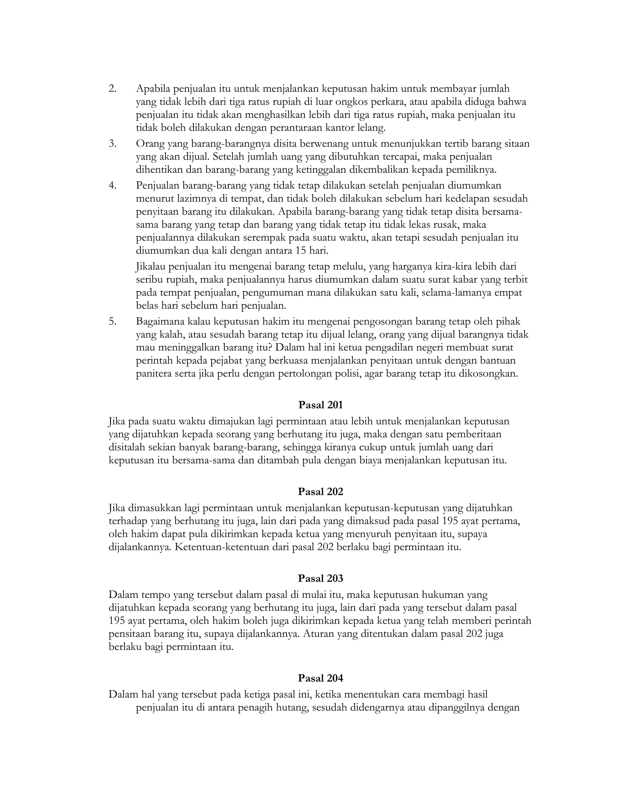 2.    Apabila penjualan itu untuk menjalankan keputusan hakim untuk membayar jumlah
      yang tidak lebih dari tiga ratus rupiah di luar ongkos perkara, atau apabila diduga bahwa
      penjualan itu tidak akan menghasilkan lebih dari tiga ratus rupiah, maka penjualan itu
      tidak boleh dilakukan dengan perantaraan kantor lelang.
3.    Orang yang barang-barangnya disita berwenang untuk menunjukkan tertib barang sitaan
      yang akan dijual. Setelah jumlah uang yang dibutuhkan tercapai, maka penjualan
      dihentikan dan barang-barang yang ketinggalan dikembalikan kepada pemiliknya.
4.    Penjualan barang-barang yang tidak tetap dilakukan setelah penjualan diumumkan
      menurut lazimnya di tempat, dan tidak boleh dilakukan sebelum hari kedelapan sesudah
      penyitaan barang itu dilakukan. Apabila barang-barang yang tidak tetap disita bersama-
      sama barang yang tetap dan barang yang tidak tetap itu tidak lekas rusak, maka
      penjualannya dilakukan serempak pada suatu waktu, akan tetapi sesudah penjualan itu
      diumumkan dua kali dengan antara 15 hari.
      Jikalau penjualan itu mengenai barang tetap melulu, yang harganya kira-kira lebih dari
      seribu rupiah, maka penjualannya harus diumumkan dalam suatu surat kabar yang terbit
      pada tempat penjualan, pengumuman mana dilakukan satu kali, selama-lamanya empat
      belas hari sebelum hari penjualan.
5.    Bagaimana kalau keputusan hakim itu mengenai pengosongan barang tetap oleh pihak
      yang kalah, atau sesudah barang tetap itu dijual lelang, orang yang dijual barangnya tidak
      mau meninggalkan barang itu? Dalam hal ini ketua pengadilan negeri membuat surat
      perintah kepada pejabat yang berkuasa menjalankan penyitaan untuk dengan bantuan
      panitera serta jika perlu dengan pertolongan polisi, agar barang tetap itu dikosongkan.

                                          Pasal 201
Jika pada suatu waktu dimajukan lagi permintaan atau lebih untuk menjalankan keputusan
yang dijatuhkan kepada seorang yang berhutang itu juga, maka dengan satu pemberitaan
disitalah sekian banyak barang-barang, sehingga kiranya cukup untuk jumlah uang dari
keputusan itu bersama-sama dan ditambah pula dengan biaya menjalankan keputusan itu.

                                           Pasal 202
Jika dimasukkan lagi permintaan untuk menjalankan keputusan-keputusan yang dijatuhkan
terhadap yang berhutang itu juga, lain dari pada yang dimaksud pada pasal 195 ayat pertama,
oleh hakim dapat pula dikirimkan kepada ketua yang menyuruh penyitaan itu, supaya
dijalankannya. Ketentuan-ketentuan dari pasal 202 berlaku bagi permintaan itu.

                                          Pasal 203
Dalam tempo yang tersebut dalam pasal di mulai itu, maka keputusan hukuman yang
dijatuhkan kepada seorang yang berhutang itu juga, lain dari pada yang tersebut dalam pasal
195 ayat pertama, oleh hakim boleh juga dikirimkan kepada ketua yang telah memberi perintah
pensitaan barang itu, supaya dijalankannya. Aturan yang ditentukan dalam pasal 202 juga
berlaku bagi permintaan itu.

                                          Pasal 204
Dalam hal yang tersebut pada ketiga pasal ini, ketika menentukan cara membagi hasil
     penjualan itu di antara penagih hutang, sesudah didengarnya atau dipanggilnya dengan
 