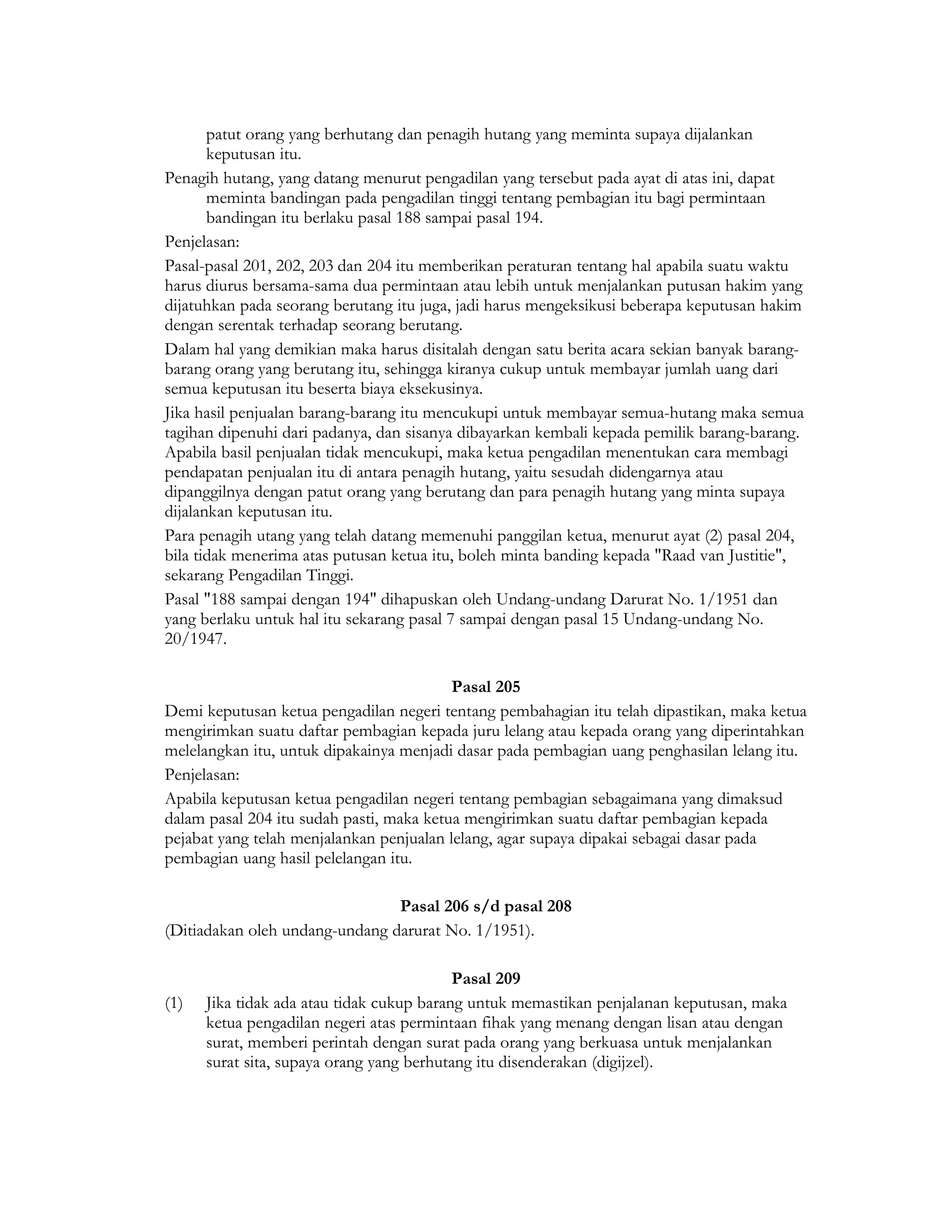 patut orang yang berhutang dan penagih hutang yang meminta supaya dijalankan
       keputusan itu.
Penagih hutang, yang datang menurut pengadilan yang tersebut pada ayat di atas ini, dapat
       meminta bandingan pada pengadilan tinggi tentang pembagian itu bagi permintaan
       bandingan itu berlaku pasal 188 sampai pasal 194.
Penjelasan:
Pasal-pasal 201, 202, 203 dan 204 itu memberikan peraturan tentang hal apabila suatu waktu
harus diurus bersama-sama dua permintaan atau lebih untuk menjalankan putusan hakim yang
dijatuhkan pada seorang berutang itu juga, jadi harus mengeksikusi beberapa keputusan hakim
dengan serentak terhadap seorang berutang.
Dalam hal yang demikian maka harus disitalah dengan satu berita acara sekian banyak barang-
barang orang yang berutang itu, sehingga kiranya cukup untuk membayar jumlah uang dari
semua keputusan itu beserta biaya eksekusinya.
Jika hasil penjualan barang-barang itu mencukupi untuk membayar semua-hutang maka semua
tagihan dipenuhi dari padanya, dan sisanya dibayarkan kembali kepada pemilik barang-barang.
Apabila basil penjualan tidak mencukupi, maka ketua pengadilan menentukan cara membagi
pendapatan penjualan itu di antara penagih hutang, yaitu sesudah didengarnya atau
dipanggilnya dengan patut orang yang berutang dan para penagih hutang yang minta supaya
dijalankan keputusan itu.
Para penagih utang yang telah datang memenuhi panggilan ketua, menurut ayat (2) pasal 204,
bila tidak menerima atas putusan ketua itu, boleh minta banding kepada "Raad van Justitie",
sekarang Pengadilan Tinggi.
Pasal "188 sampai dengan 194" dihapuskan oleh Undang-undang Darurat No. 1/1951 dan
yang berlaku untuk hal itu sekarang pasal 7 sampai dengan pasal 15 Undang-undang No.
20/1947.

                                          Pasal 205
Demi keputusan ketua pengadilan negeri tentang pembahagian itu telah dipastikan, maka ketua
mengirimkan suatu daftar pembagian kepada juru lelang atau kepada orang yang diperintahkan
melelangkan itu, untuk dipakainya menjadi dasar pada pembagian uang penghasilan lelang itu.
Penjelasan:
Apabila keputusan ketua pengadilan negeri tentang pembagian sebagaimana yang dimaksud
dalam pasal 204 itu sudah pasti, maka ketua mengirimkan suatu daftar pembagian kepada
pejabat yang telah menjalankan penjualan lelang, agar supaya dipakai sebagai dasar pada
pembagian uang hasil pelelangan itu.

                                Pasal 206 s/d pasal 208
(Ditiadakan oleh undang-undang darurat No. 1/1951).

                                           Pasal 209
(1)   Jika tidak ada atau tidak cukup barang untuk memastikan penjalanan keputusan, maka
      ketua pengadilan negeri atas permintaan fihak yang menang dengan lisan atau dengan
      surat, memberi perintah dengan surat pada orang yang berkuasa untuk menjalankan
      surat sita, supaya orang yang berhutang itu disenderakan (digijzel).
 