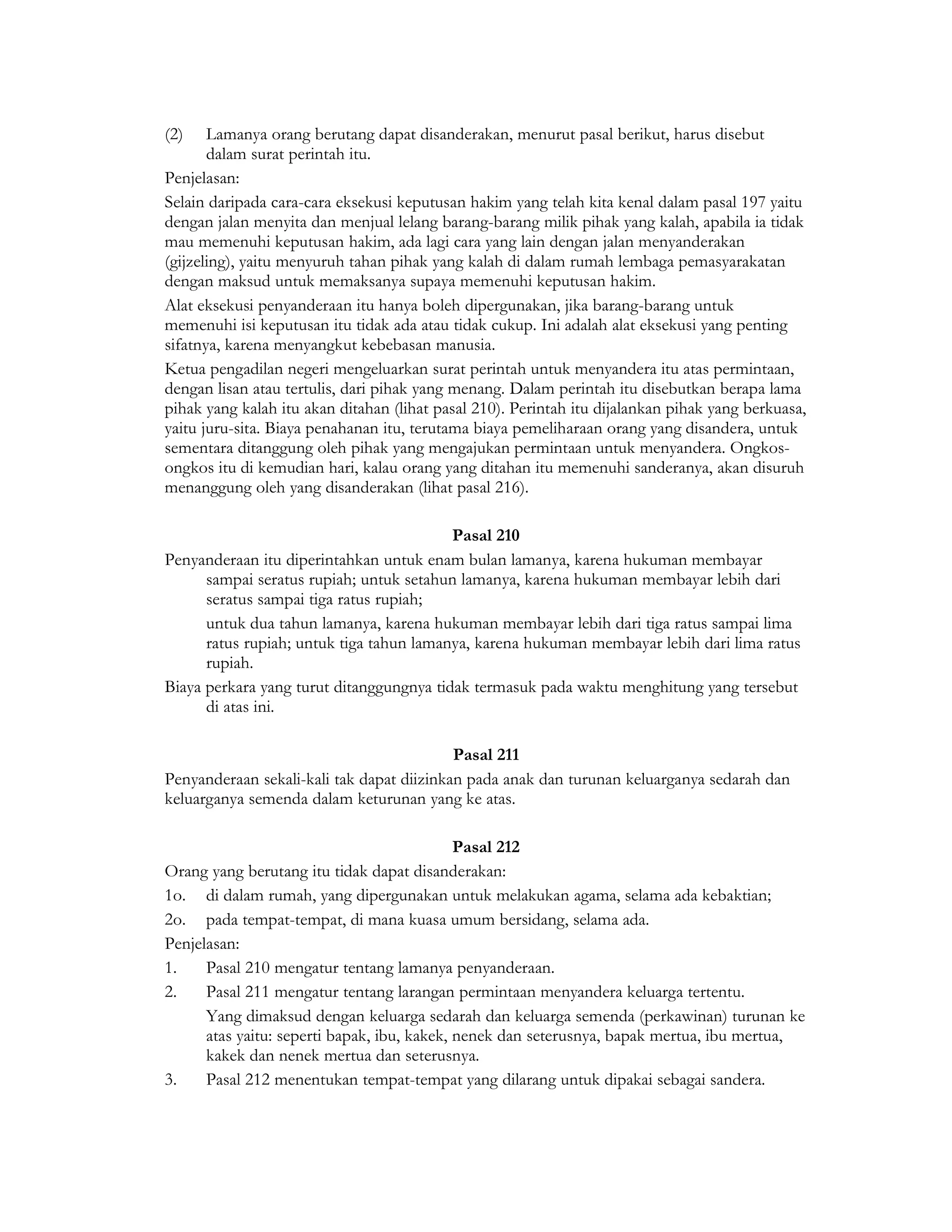 (2)    Lamanya orang berutang dapat disanderakan, menurut pasal berikut, harus disebut
       dalam surat perintah itu.
Penjelasan:
Selain daripada cara-cara eksekusi keputusan hakim yang telah kita kenal dalam pasal 197 yaitu
dengan jalan menyita dan menjual lelang barang-barang milik pihak yang kalah, apabila ia tidak
mau memenuhi keputusan hakim, ada lagi cara yang lain dengan jalan menyanderakan
(gijzeling), yaitu menyuruh tahan pihak yang kalah di dalam rumah lembaga pemasyarakatan
dengan maksud untuk memaksanya supaya memenuhi keputusan hakim.
Alat eksekusi penyanderaan itu hanya boleh dipergunakan, jika barang-barang untuk
memenuhi isi keputusan itu tidak ada atau tidak cukup. Ini adalah alat eksekusi yang penting
sifatnya, karena menyangkut kebebasan manusia.
Ketua pengadilan negeri mengeluarkan surat perintah untuk menyandera itu atas permintaan,
dengan lisan atau tertulis, dari pihak yang menang. Dalam perintah itu disebutkan berapa lama
pihak yang kalah itu akan ditahan (lihat pasal 210). Perintah itu dijalankan pihak yang berkuasa,
yaitu juru-sita. Biaya penahanan itu, terutama biaya pemeliharaan orang yang disandera, untuk
sementara ditanggung oleh pihak yang mengajukan permintaan untuk menyandera. Ongkos-
ongkos itu di kemudian hari, kalau orang yang ditahan itu memenuhi sanderanya, akan disuruh
menanggung oleh yang disanderakan (lihat pasal 216).

                                          Pasal 210
Penyanderaan itu diperintahkan untuk enam bulan lamanya, karena hukuman membayar
      sampai seratus rupiah; untuk setahun lamanya, karena hukuman membayar lebih dari
      seratus sampai tiga ratus rupiah;
      untuk dua tahun lamanya, karena hukuman membayar lebih dari tiga ratus sampai lima
      ratus rupiah; untuk tiga tahun lamanya, karena hukuman membayar lebih dari lima ratus
      rupiah.
Biaya perkara yang turut ditanggungnya tidak termasuk pada waktu menghitung yang tersebut
      di atas ini.

                                           Pasal 211
Penyanderaan sekali-kali tak dapat diizinkan pada anak dan turunan keluarganya sedarah dan
keluarganya semenda dalam keturunan yang ke atas.

                                             Pasal 212
Orang yang berutang itu tidak dapat disanderakan:
1o. di dalam rumah, yang dipergunakan untuk melakukan agama, selama ada kebaktian;
2o. pada tempat-tempat, di mana kuasa umum bersidang, selama ada.
Penjelasan:
1.    Pasal 210 mengatur tentang lamanya penyanderaan.
2.    Pasal 211 mengatur tentang larangan permintaan menyandera keluarga tertentu.
      Yang dimaksud dengan keluarga sedarah dan keluarga semenda (perkawinan) turunan ke
      atas yaitu: seperti bapak, ibu, kakek, nenek dan seterusnya, bapak mertua, ibu mertua,
      kakek dan nenek mertua dan seterusnya.
3.    Pasal 212 menentukan tempat-tempat yang dilarang untuk dipakai sebagai sandera.
 