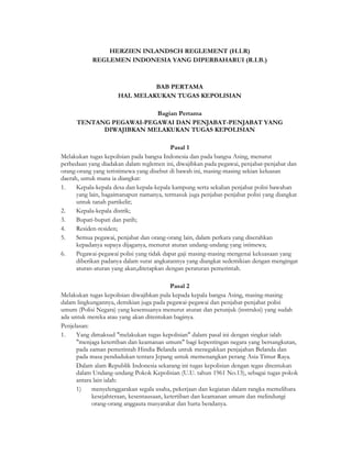 HERZIEN INLANDSCH REGLEMENT (H.I.R)
            REGLEMEN INDONESIA YANG DIPERBAHARUI (R.I.B.)



                              BAB PERTAMA
                     HAL MELAKUKAN TUGAS KEPOLISIAN

                         Bagian Pertama
      TENTANG PEGAWAI-PEGAWAI DAN PENJABAT-PENJABAT YANG
            DIWAJIBKAN MELAKUKAN TUGAS KEPOLISIAN

                                           Pasal 1
Melakukan tugas kepolisian pada bangsa Indonesia dan pada bangsa Asing, menurut
perbedaan yang diadakan dalam reglemen ini, diwajibkan pada pegawai, penjabat-penjabat dan
orang-orang yang teristimewa yang disebut di bawah ini, masing-masing sekian keluasan
daerah, untuk mana ia diangkat:
1.    Kepala-kepala desa dan kepala-kepala kampung serta sekalian penjabat polisi bawahan
      yang lain, bagaimanapun namanya, termasuk juga penjabat-penjabat polisi yang diangkat
      untuk tanah partikelir;
2.    Kepala-kepala distrik;
3.    Bupati-bupati dan patih;
4.    Residen-residen;
5.    Semua pegawai, penjabat dan orang-orang lain, dalam perkara yang diserahkan
      kepadanya supaya dijaganya, menurut aturan undang-undang yang istimewa;
6.    Pegawai-pegawai polisi yang tidak dapat gaji masing-masing mengenai kekuasaan yang
      diberikan padanya dalam surat angkatannya yang diangkat sedemikian dengan mengingat
      aturan-aturan yang akan,ditetapkan dengan peraturan pemerintah.

                                           Pasal 2
Melakukan tugas kepolisian diwajibkan pula kepada kepala bangsa Asing, masing-masing
dalam lingkungannya, demikian juga pada pegawai-pegawai dan penjabat-penjabat polisi
umum (Polisi Negara) yang kesemuanya menurut aturan dan petunjuk (instruksi) yang sudah
ada untuk mereka atau yang akan ditentukan baginya.
Penjelasan:
1.    Yang dimaksud "melakukan tugas kepolisian" dalam pasal ini dengan singkat ialah
      "menjaga ketertiban dan keamanan umum" bagi kepentingan negara yang bersangkutan,
      pada zaman pemerintah Hindia Belanda untuk menegakkan penjajahan Belanda dan
      pada masa pendudukan tentara Jepang untuk memenangkan perang Asia Timur Raya.
      Dalam alam Republik Indonesia sekarang ini tugas kepolisian dengan tegas ditentukan
      dalam Undang-undang Pokok Kepolisian (U.U. tahun 1961 No.13), sebagai tugas pokok
      antara lain ialah:
      1)    menyelenggarakan segala usaha, pekerjaan dan kegiatan dalam rangka memelihara
            kesejahteraan, kesentausaan, ketertiban dan keamanan umum dan melindungi
            orang-orang anggauta masyarakat dan harta bendanya.
 