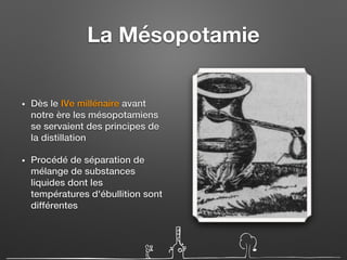 La Mésopotamie
• Dès le IVe millénaire avant
notre ère les mésopotamiens
se servaient des principes de
la distillation
• Procédé de séparation de
mélange de substances
liquides dont les
températures d'ébullition sont
différentes
 