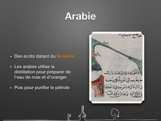 Arabie
• Des écrits datant du 8e siècle
• Les arabes utilise la
distillation pour préparer de
l'eau de rose et d'oranger
• Puis pour purifier le pétrole
 