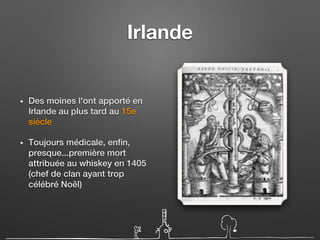 Irlande
• Des moines l'ont apporté en
Irlande au plus tard au 15e
siècle
• Toujours médicale, enfin,
presque...première mort
attribuée au whiskey en 1405
(chef de clan ayant trop
célébré Noël)
 