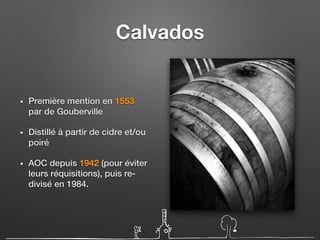 Calvados
• Première mention en 1553
par de Gouberville
• Distillé à partir de cidre et/ou
poiré
• AOC depuis 1942 (pour éviter
leurs réquisitions), puis re-
divisé en 1984.
 