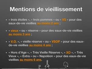 Mentions de vieillissement
• « trois étoiles », « trois pommes » ou « VS » pour des
eaux-de-vie vieillies au moins 2 ans ;
• « vieux » ou « réserve » pour des eaux-de-vie vieillies
au moins 3 ans ;
• « V.O. », « vieille réserve » ou « VSOP » pour des eaux-
de-vie vieillies au moins 4 ans ;
• « Hors d’Age », « Très Vieille Réserve », « XO », « Très
Vieux », « Extra » ou « Napoléon » pour des eaux-de-vie
vieillies au moins 6 ans.
 