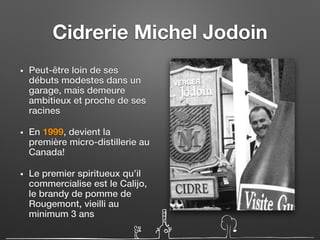 Cidrerie Michel Jodoin
• Peut-être loin de ses
débuts modestes dans un
garage, mais demeure
ambitieux et proche de ses
racines
• En 1999, devient la
première micro-distillerie au
Canada!
• Le premier spiritueux qu’il
commercialise est le Calijo,
le brandy de pomme de
Rougemont, vieilli au
minimum 3 ans
 