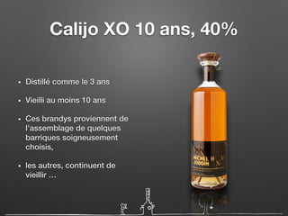 Calijo XO 10 ans, 40%
• Distillé comme le 3 ans
• Vieilli au moins 10 ans
• Ces brandys proviennent de
l’assemblage de quelques
barriques soigneusement
choisis,
• les autres, continuent de
vieillir …
 