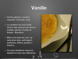 Vanille
• Crème glacée, costard,
caramel, chocolat, cola.
• La vanilline de bois brûlé
donne des saveurs de douce,
maltée, épicée, fruitée et
florale : Bourbon.
• Mais si le bois est vert, se
sera plus sûre, astringent,
sulfureux, litière, poisson :
Grant’s.
• On peut améliorer aussi en
laissant le bois aux éléments.
 