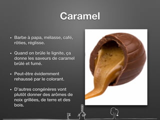 Caramel
• Barbe à papa, mélasse, café,
rôties, réglisse.
• Quand on brûle le lignite, ça
donne les saveurs de caramel
brûlé et fumé.
• Peut-être évidemment
rehaussé par le colorant.
• D’autres congénères vont
plutôt donner des arômes de
noix grillées, de terre et des
bois.
 