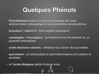 Quelques Phénols
• Phényléthanol (esters à l’odeur aromatique de rose):
antimicrobien, antiseptique et ses propriétés conservatrices
• Grandinin / roburin E : Anti-oxydant astringent
• castalagine / vescalagine : se transforme en Acutissimin A, un
puissant antioxydant
• acide dilactone valoneic : inhibiteur du cancer de la prostate
• quercitaine : un antioxydant et anti-inflammatoire (circulation et
prostate)
• et l’acide éllagique (petits fruits et noix)
 