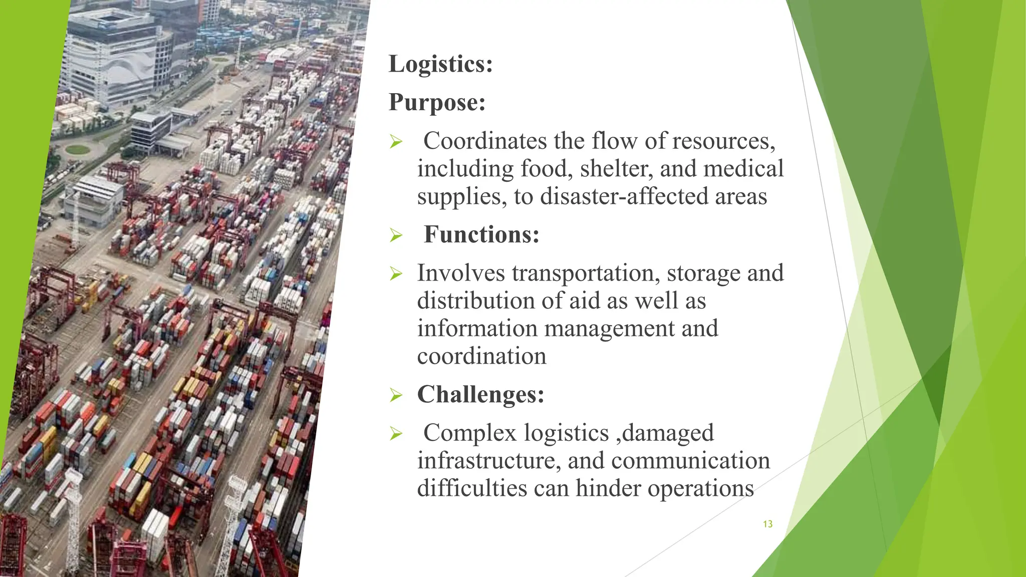 Logistics:
Purpose:
 Coordinates the flow of resources,
including food, shelter, and medical
supplies, to disaster-affected areas
 Functions:
 Involves transportation, storage and
distribution of aid as well as
information management and
coordination
 Challenges:
 Complex logistics ,damaged
infrastructure, and communication
difficulties can hinder operations
13
 