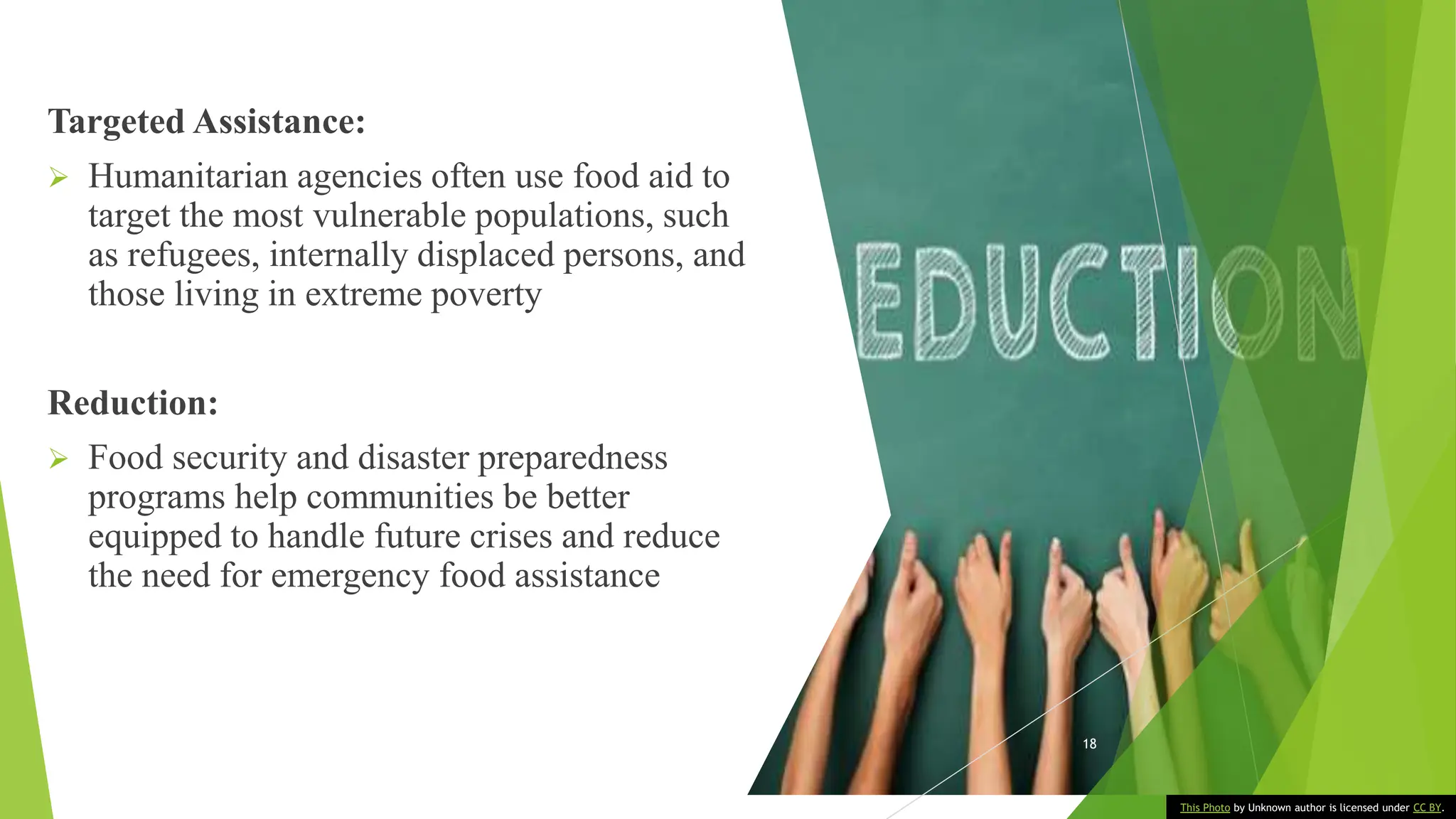 Targeted Assistance:
 Humanitarian agencies often use food aid to
target the most vulnerable populations, such
as refugees, internally displaced persons, and
those living in extreme poverty
Reduction:
 Food security and disaster preparedness
programs help communities be better
equipped to handle future crises and reduce
the need for emergency food assistance
18
This Photo by Unknown author is licensed under CC BY.
 