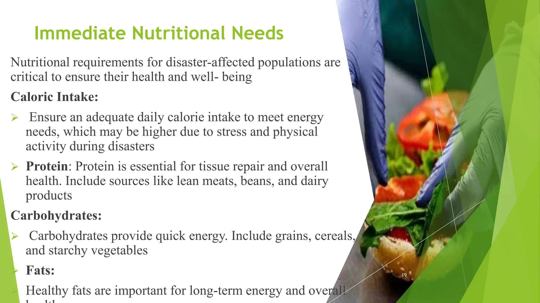 Immediate Nutritional Needs
Nutritional requirements for disaster-affected populations are
critical to ensure their health and well- being
Caloric Intake:
 Ensure an adequate daily calorie intake to meet energy
needs, which may be higher due to stress and physical
activity during disasters
 Protein: Protein is essential for tissue repair and overall
health. Include sources like lean meats, beans, and dairy
products
Carbohydrates:
 Carbohydrates provide quick energy. Include grains, cereals,
and starchy vegetables
 Fats:
 Healthy fats are important for long-term energy and overall
19
 