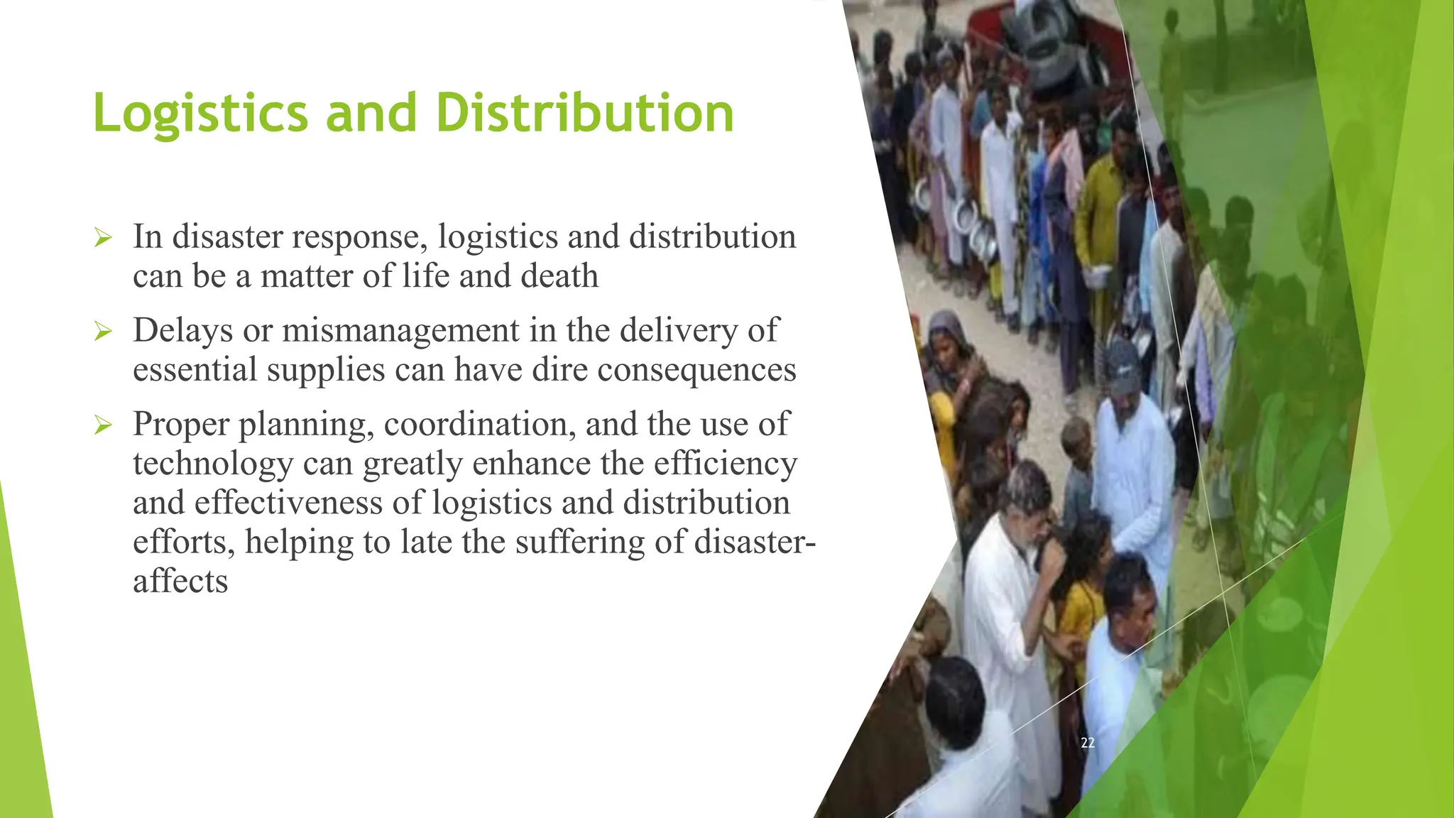 Logistics and Distribution
 In disaster response, logistics and distribution
can be a matter of life and death
 Delays or mismanagement in the delivery of
essential supplies can have dire consequences
 Proper planning, coordination, and the use of
technology can greatly enhance the efficiency
and effectiveness of logistics and distribution
efforts, helping to late the suffering of disaster-
affects
22
 