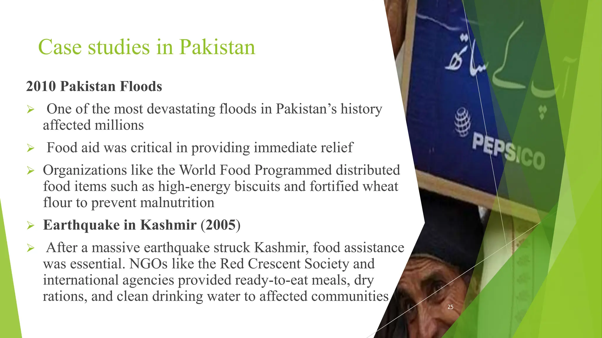 Case studies in Pakistan
2010 Pakistan Floods
 One of the most devastating floods in Pakistan’s history
affected millions
 Food aid was critical in providing immediate relief
 Organizations like the World Food Programmed distributed
food items such as high-energy biscuits and fortified wheat
flour to prevent malnutrition
 Earthquake in Kashmir (2005)
 After a massive earthquake struck Kashmir, food assistance
was essential. NGOs like the Red Crescent Society and
international agencies provided ready-to-eat meals, dry
rations, and clean drinking water to affected communities
25
 