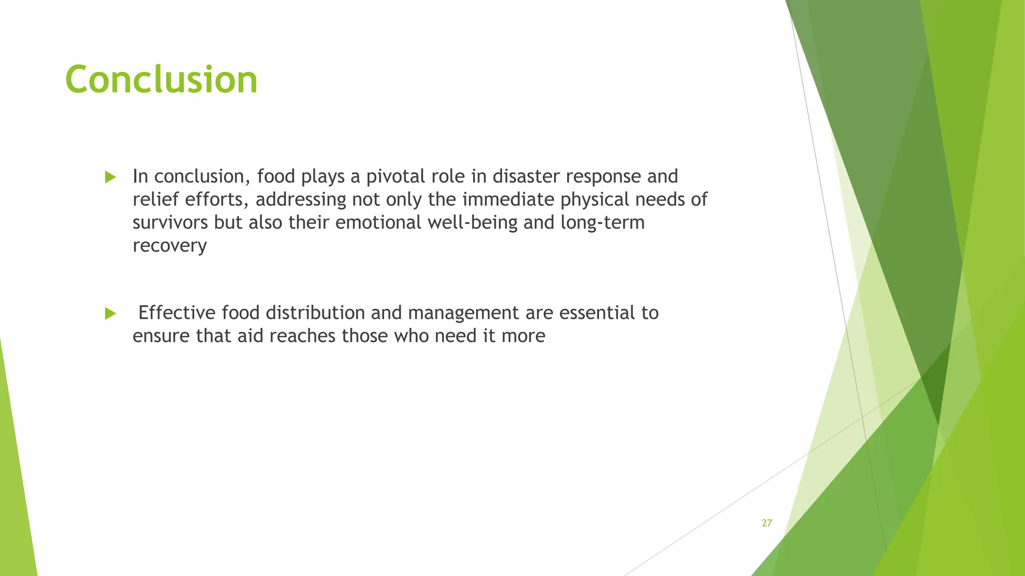 Conclusion
 In conclusion, food plays a pivotal role in disaster response and
relief efforts, addressing not only the immediate physical needs of
survivors but also their emotional well-being and long-term
recovery
 Effective food distribution and management are essential to
ensure that aid reaches those who need it more
27
 