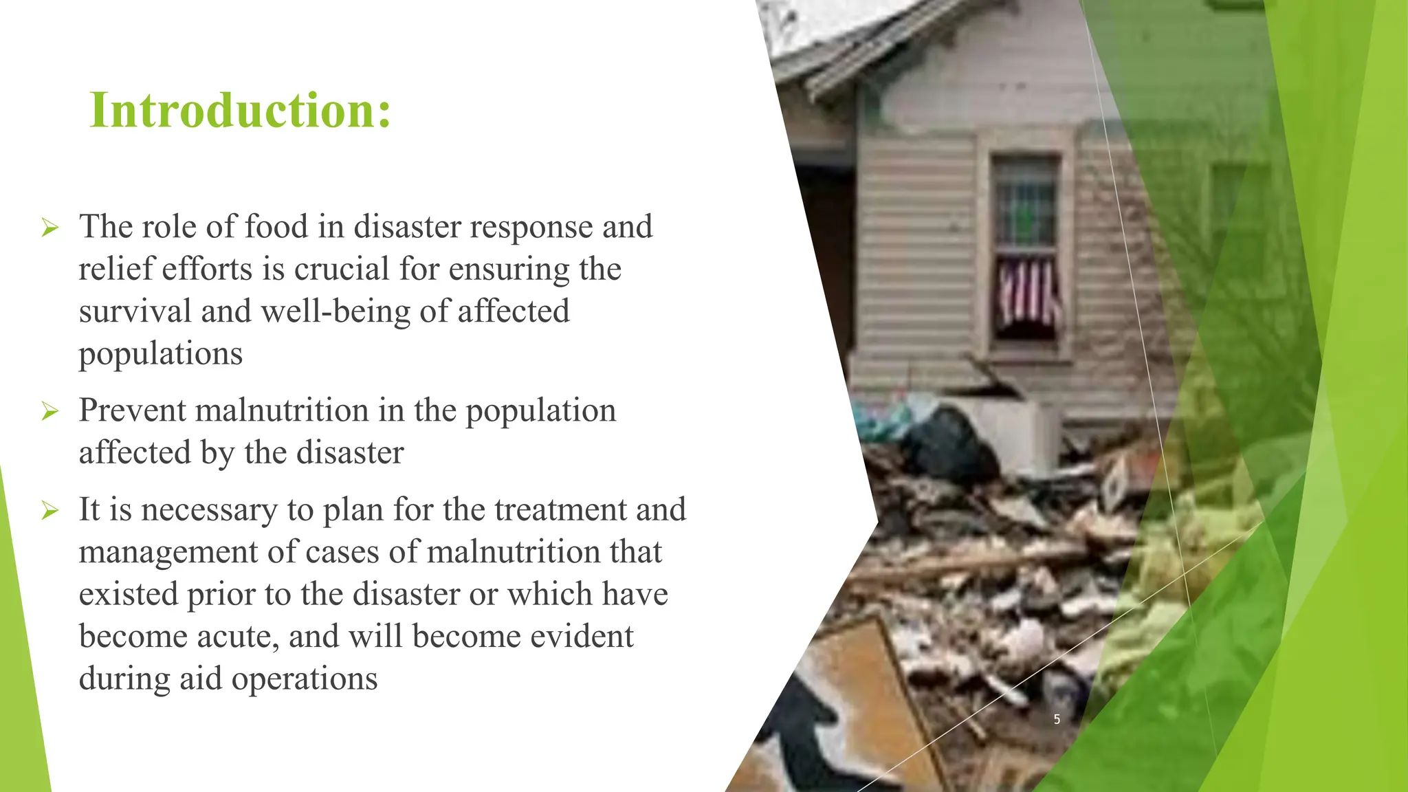 Introduction:
 The role of food in disaster response and
relief efforts is crucial for ensuring the
survival and well-being of affected
populations
 Prevent malnutrition in the population
affected by the disaster
 It is necessary to plan for the treatment and
management of cases of malnutrition that
existed prior to the disaster or which have
become acute, and will become evident
during aid operations
5
 