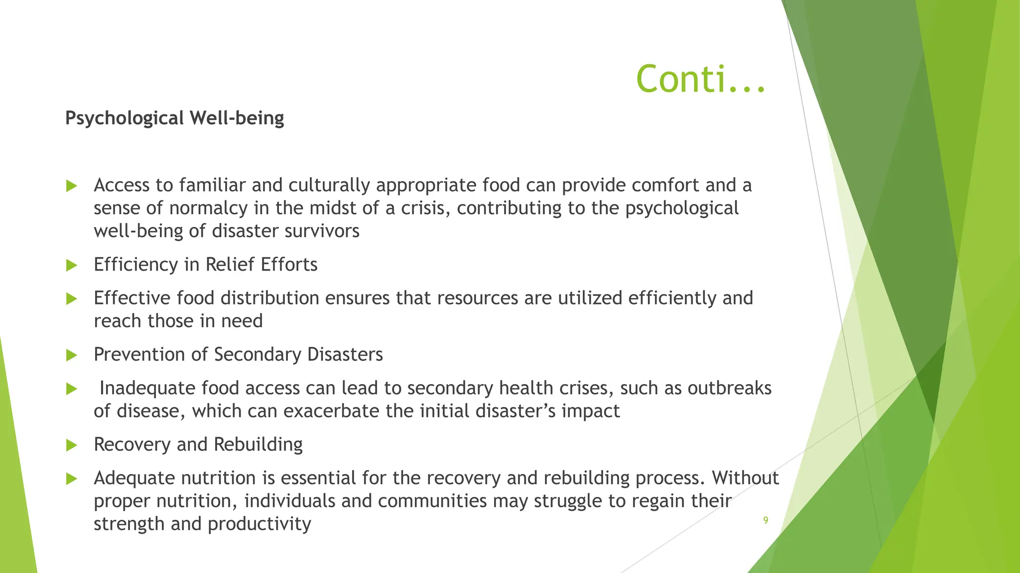 Conti...
Psychological Well-being
 Access to familiar and culturally appropriate food can provide comfort and a
sense of normalcy in the midst of a crisis, contributing to the psychological
well-being of disaster survivors
 Efficiency in Relief Efforts
 Effective food distribution ensures that resources are utilized efficiently and
reach those in need
 Prevention of Secondary Disasters
 Inadequate food access can lead to secondary health crises, such as outbreaks
of disease, which can exacerbate the initial disaster’s impact
 Recovery and Rebuilding
 Adequate nutrition is essential for the recovery and rebuilding process. Without
proper nutrition, individuals and communities may struggle to regain their
strength and productivity 9
 