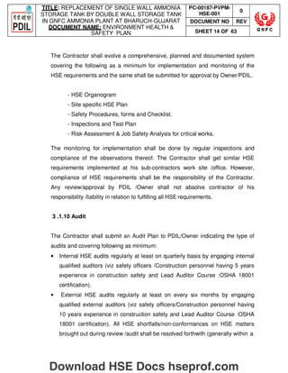 TITLE: REPLACEMENT OF SINGLE WALL AMMONIA
STORAGE TANK BY DOUBLE WALL STORAGE TANK
IN GNFC AMMONIA PLANT AT BHARUCH-GUJARAT
DOCUMENT NAME: ENVIRONMENT HEALTH 
SAFETY PLAN
PC-00187-PVPM-
HSE-001
0
DOCUMENT NO REV
SHEET 14 OF 63
The Contractor shall evolve a comprehensive, planned and documented system
covering the following as a minimum for implementation and monitoring of the
HSE requirements and the same shall be submitted for approval by Owner/PDIL.
- HSE Organogram
- Site specific HSE Plan
- Safety Procedures, forms and Checklist.
- Inspections and Test Plan
- Risk Assessment  Job Safety Analysis for critical works.
The monitoring for implementation shall be done by regular inspections and
compliance of the observations thereof. The Contractor shall get similar HSE
requirements implemented at his sub-contractors work site /office. However,
compliance of HSE requirements shall be the responsibility of the Contractor.
Any review/approval by PDIL /Owner shall not absolve contractor of his
responsibility /liability in relation to fulfilling all HSE requirements.
3 .1.10 Audit
The Contractor shall submit an Audit Plan to PDIL/Owner indicating the type of
audits and covering following as minimum:
• Internal HSE audits regularly at least on quarterly basis by engaging internal
qualified auditors (viz safety officers /Construction personnel having 5 years
experience in construction safety and Lead Auditor Course :OSHA 18001
certification).
• External HSE audits regularly at least on every six months by engaging
qualified external auditors (viz safety officers/Construction personnel having
10 years experience in construction safety and Lead Auditor Course :OSHA
18001 certification). All HSE shortfalls/non-conformances on HSE matters
brought out during review /audit shall be resolved forthwith (generally within a
Download HSE Docs hseprof.com
 