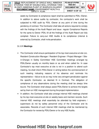 TITLE: REPLACEMENT OF SINGLE WALL AMMONIA
STORAGE TANK BY DOUBLE WALL STORAGE TANK
IN GNFC AMMONIA PLANT AT BHARUCH-GUJARAT
DOCUMENT NAME: ENVIRONMENT HEALTH 
SAFETY PLAN
PC-00187-PVPM-
HSE-001
0
DOCUMENT NO REV
SHEET 15 OF 63
week) by Contractor  compliance report shall be submitted to PDIL /Owner.
In addition to above audits by contractor, the contractor’s work shall be
subjected to HSE audit by PDIL /Owner at any point of time during the
pendency of contract. The Contractor shall take all actions required to comply
with the findings of the Audit Report and issue regular Compliance Reports
for the same to Owner /PDIL till all the findings of the Audit Report are fully
complied. Failure to carry-out HSE Audits  its compliance (internal 
external) by Contractor, shall invite penalization.
3 .1.11 Meetings
• The Contractor shall ensure participation of his top most executive at site (viz.
Resident Construction Manager / Resident Engineer / Project Manager / Site-
in-Charge) in Safety Committee/ HSE Committee meetings arranged by
PDIL/Owner usually on monthly basis or as and when called for. In case
Contractor’s top most executive at site is not in a position to attend such
meeting, he shall inform PDIL/Owner in writing before the commencement of
such meeting indicating reasons of his absence and nominate his
representative – failure to do so may invite very stringent penalization against
the specific Contractor, as deemed fit in Contract. The obligation of
compliance of any observations during the meeting shall be always time
bound. The Contractor shall always assist PDIL/Owner to achieve the targets
set by them on HSE management during the project implementation.
• In addition, the Contractor shall also arrange internal HSE meetings chaired
by his top most executive at site on weekly basis and maintain records. Such
internal HSE meetings shall essentially be attended by field engineers /
supervisors ( not by safety personnel only) of the Contractor and its
associates. Records of such internal HSE meetings shall be maintained by
the Contractor for review by PDIL/Owner or for any HSE Audits.
Download HSE Docs hseprof.com
 