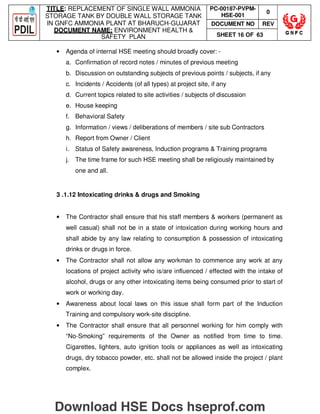 TITLE: REPLACEMENT OF SINGLE WALL AMMONIA
STORAGE TANK BY DOUBLE WALL STORAGE TANK
IN GNFC AMMONIA PLANT AT BHARUCH-GUJARAT
DOCUMENT NAME: ENVIRONMENT HEALTH 
SAFETY PLAN
PC-00187-PVPM-
HSE-001
0
DOCUMENT NO REV
SHEET 16 OF 63
• Agenda of internal HSE meeting should broadly cover: -
a. Confirmation of record notes / minutes of previous meeting
b. Discussion on outstanding subjects of previous points / subjects, if any
c. Incidents / Accidents (of all types) at project site, if any
d. Current topics related to site activities / subjects of discussion
e. House keeping
f. Behavioral Safety
g. Information / views / deliberations of members / site sub Contractors
h. Report from Owner / Client
i. Status of Safety awareness, Induction programs  Training programs
j. The time frame for such HSE meeting shall be religiously maintained by
one and all.
3 .1.12 Intoxicating drinks  drugs and Smoking
• The Contractor shall ensure that his staff members  workers (permanent as
well casual) shall not be in a state of intoxication during working hours and
shall abide by any law relating to consumption  possession of intoxicating
drinks or drugs in force.
• The Contractor shall not allow any workman to commence any work at any
locations of project activity who is/are influenced / effected with the intake of
alcohol, drugs or any other intoxicating items being consumed prior to start of
work or working day.
• Awareness about local laws on this issue shall form part of the Induction
Training and compulsory work-site discipline.
• The Contractor shall ensure that all personnel working for him comply with
“No-Smoking” requirements of the Owner as notified from time to time.
Cigarettes, lighters, auto ignition tools or appliances as well as intoxicating
drugs, dry tobacco powder, etc. shall not be allowed inside the project / plant
complex.
Download HSE Docs hseprof.com
 