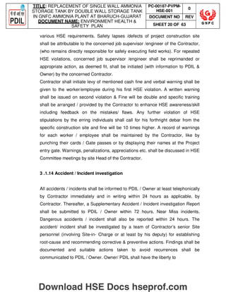 TITLE: REPLACEMENT OF SINGLE WALL AMMONIA
STORAGE TANK BY DOUBLE WALL STORAGE TANK
IN GNFC AMMONIA PLANT AT BHARUCH-GUJARAT
DOCUMENT NAME: ENVIRONMENT HEALTH 
SAFETY PLAN
PC-00187-PVPM-
HSE-001
0
DOCUMENT NO REV
SHEET 20 OF 63
various HSE requirements. Safety lapses /defects of project construction site
shall be attributable to the concerned job supervisor /engineer of the Contractor,
(who remains directly responsible for safely executing field works). For repeated
HSE violations, concerned job supervisor /engineer shall be reprimanded or
appropriate action, as deemed fit, shall be initiated (with information to PDIL 
Owner) by the concerned Contractor.
Contractor shall initiate levy of mentioned cash fine and verbal warning shall be
given to the worker/employee during his first HSE violation. A written warning
shall be issued on second violation  Fine will be double and specific training
shall be arranged / provided by the Contractor to enhance HSE awareness/skill
including feedback on the mistakes/ flaws. Any further violation of HSE
stipulations by the erring individuals shall call for his forthright debar from the
specific construction site and fine will be 10 times higher. A record of warnings
for each worker / employee shall be maintained by the Contractor, like by
punching their cards / Gate passes or by displaying their names at the Project
entry gate. Warnings, penalizations, appreciations etc. shall be discussed in HSE
Committee meetings by site Head of the Contractor.
3 .1.14 Accident / Incident investigation
All accidents / incidents shall be informed to PDIL / Owner at least telephonically
by Contractor immediately and in writing within 24 hours as applicable, by
Contractor. Thereafter, a Supplementary Accident / Incident investigation Report
shall be submitted to PDIL / Owner within 72 hours. Near Miss incidents,
Dangerous accidents / incident shall also be reported within 24 hours. The
accident/ incident shall be investigated by a team of Contractor’s senior Site
personnel (involving Site-in- Charge or at least by his deputy) for establishing
root-cause and recommending corrective  preventive actions. Findings shall be
documented and suitable actions taken to avoid recurrences shall be
communicated to PDIL / Owner. Owner/ PDIL shall have the liberty to
Download HSE Docs hseprof.com
 