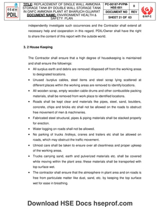 TITLE: REPLACEMENT OF SINGLE WALL AMMONIA
STORAGE TANK BY DOUBLE WALL STORAGE TANK
IN GNFC AMMONIA PLANT AT BHARUCH-GUJARAT
DOCUMENT NAME: ENVIRONMENT HEALTH 
SAFETY PLAN
PC-00187-PVPM-
HSE-001
0
DOCUMENT NO REV
SHEET 21 OF 63
independently investigate such occurrences and the Contractor shall extend all
necessary help and cooperation in this regard. PDIL/Owner shall have the right
to share the content of this report with the outside world.
3. 2 House Keeping
The Contractor shall ensure that a high degree of housekeeping is maintained
and shall ensure the followings:
• All surplus earth and debris are removed /disposed off from the working areas
to designated locations.
• Unused /surplus cables, steel items and steel scrap lying scattered at
different places within the working areas are removed to identifylocations.
• All wooden scrap, empty wooden cable drums and other combustible packing
materials, shall be removed from work place to identified locations.
• Roads shall be kept clear and materials like pipes, steel, sand, boulders,
concrete, chips and bricks etc shall not be allowed on the roads to obstruct
free movement of men  machineries.
• Fabricated steel structural, pipes  piping materials shall be stacked properly
for erection.
• Water logging on roads shall not be allowed.
• No parking of trucks /trolleys, cranes and trailers etc shall be allowed on
roads, which may obstruct the traffic movement.
• Utmost care shall be taken to ensure over all cleanliness and proper upkeep
of the working areas.
• Trucks carrying sand, earth and pulverized materials etc. shall be covered
while moving within the plant area /these materials shall be transported with
top surface wet.
• The contractor shall ensure that the atmosphere in plant area and on roads is
free from particulate matter like dust, sand, etc. by keeping the top surface
wet for ease in breathing.
Download HSE Docs hseprof.com
 