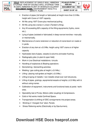 TITLE: REPLACEMENT OF SINGLE WALL AMMONIA
STORAGE TANK BY DOUBLE WALL STORAGE TANK
IN GNFC AMMONIA PLANT AT BHARUCH-GUJARAT
DOCUMENT NAME: ENVIRONMENT HEALTH 
SAFETY PLAN
PC-00187-PVPM-
HSE-001
0
DOCUMENT NO REV
SHEET 23 OF 63
• Erection of pipes (full length or fabricated) at height more than 2.0 Mts.
height with Crane of 100T capacity.
• All lifts using 100T Crane plus mechanical pulling.
• All lifts using two cranes in unison (Tandem Lifting).
• Any lift exceeding 80% capacity of the lifting equipments (hydra, crane
etc.).
• Lying of pipes (isolated or fabricated) in deep narrow trenches– manually
or mechanically.
• Maintenance of crane /extension or reduction of crane-boom on roads or
in yards.
• Erection of any item at 2.0 Mts. height using 100T crane or of higher
capacity
• Hydrostatic test of pipes, vessels  columns and water-flushing.
• Radiography jobs (in-plant  open field)
• Work in Live Electrical installations / circuits
• Handling of explosives  Blasting operations
• Demolishing / dismantling activities
• Welding / gas cutting jobs at height (+2.0 Mts.)
• Lifting / placing roof-girders at height (+2.0 Mts.)
• Lifting  laying of metallic / non-metallic sheet over roof /structures.
• Lifting of pipes, gratings, equipments/vessels at heights (+2.0 Mts) with 
without using cranes.
• Calibration of equipment, instruments and functional tests at yards / work-
sites.
• Operability test of Pump, Motors (after coupling)  Compressors.
• Cold or Hot works inside Confined Space.
• Transportation  shifting of ODC consignments into project areas.
• Working in “charged /live” elect. Panels
• Stress Relieving works (Electrically or by Gas-burners).
Download HSE Docs hseprof.com
 