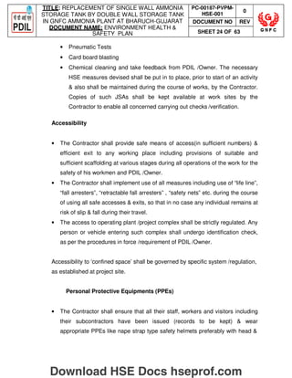 TITLE: REPLACEMENT OF SINGLE WALL AMMONIA
STORAGE TANK BY DOUBLE WALL STORAGE TANK
IN GNFC AMMONIA PLANT AT BHARUCH-GUJARAT
DOCUMENT NAME: ENVIRONMENT HEALTH 
SAFETY PLAN
PC-00187-PVPM-
HSE-001
0
DOCUMENT NO REV
SHEET 24 OF 63
• Pneumatic Tests
• Card board blasting
• Chemical cleaning and take feedback from PDIL /Owner. The necessary
HSE measures devised shall be put in to place, prior to start of an activity
 also shall be maintained during the course of works, by the Contractor.
Copies of such JSAs shall be kept available at work sites by the
Contractor to enable all concerned carrying out checks /verification.
Accessibility
• The Contractor shall provide safe means of access(in sufficient numbers) 
efficient exit to any working place including provisions of suitable and
sufficient scaffolding at various stages during all operations of the work for the
safety of his workmen and PDIL /Owner.
• The Contractor shall implement use of all measures including use of “life line”,
“fall arresters”, “retractable fall arresters” , “safety nets” etc. during the course
of using all safe accesses  exits, so that in no case any individual remains at
risk of slip  fall during their travel.
• The access to operating plant /project complex shall be strictly regulated. Any
person or vehicle entering such complex shall undergo identification check,
as per the procedures in force /requirement of PDIL /Owner.
Accessibility to ‘confined space’ shall be governed by specific system /regulation,
as established at project site.
Personal Protective Equipments (PPEs)
• The Contractor shall ensure that all their staff, workers and visitors including
their subcontractors have been issued (records to be kept)  wear
appropriate PPEs like nape strap type safety helmets preferably with head 
Download HSE Docs hseprof.com
 