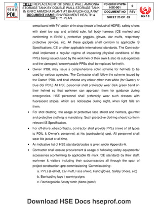 TITLE: REPLACEMENT OF SINGLE WALL AMMONIA
STORAGE TANK BY DOUBLE WALL STORAGE TANK
IN GNFC AMMONIA PLANT AT BHARUCH-GUJARAT
DOCUMENT NAME: ENVIRONMENT HEALTH 
SAFETY PLAN
PC-00187-PVPM-
HSE-001
0
DOCUMENT NO REV
SHEET 25 OF 63
sweat band with ¾” cotton chin strap (made of industrial HDPE), safety shoes
with steel toe cap and antiskid sole, full body harness (CE marked and
conforming to EN361), protective goggles, gloves, ear muffs, respiratory
protective devices, etc. All these gadgets shall conform to applicable IS
Specifications /CE or other applicable international standards. The Contractor
shall implement a regular regime of inspecting physical conditions of the
PPEs being issued /used by the workmen of their own  also its sub-agencies
and the damaged / unserviceable PPEs shall be replaced forthwith.
• Owner /PDIL may issue a comprehensive color scheme for helmets to be
used by various agencies. The Contractor shall follow the scheme issued by
the Owner /PDIL and shall choose any colour other than white (for Owner) or
blue (for PDIL) All HSE personnel shall preferably wear dark green band on
their helmet so that workmen can approach them for guidance during
emergencies. HSE personnel shall preferably wear such dresses with
fluorescent stripes, which are noticeable during night, when light falls on
them.
• For shot blasting, the usage of protective face shield and helmets, gauntlet
and protective clothing is mandatory. Such protective clothing should conform
relevant IS Specification.
• For off-shore jobs/contracts, contractor shall provide PPEs (new) of all types
to PDIL  Owner's personnel, at his (contractor's) cost. All personnel shall
wear life jacket at all time.
• An indicative list of HSE standards/codes is given under Appendix-A.
• Contractor shall ensure procurement  usage of following safety equipments/
accessories (conforming to applicable IS mark /CE standard) by their staff,
workmen  visitors including their subcontractors all through the span of
project construction /pre-commissioning /Commissioning:-
a. PPEs (Helmet, Ear-muff, Face shield, Hand gloves, Safety Shoes, etc)
b. Barricading tape / warning signs
c. Rechargeable Safety torch (flame-proof)
Download HSE Docs hseprof.com
 