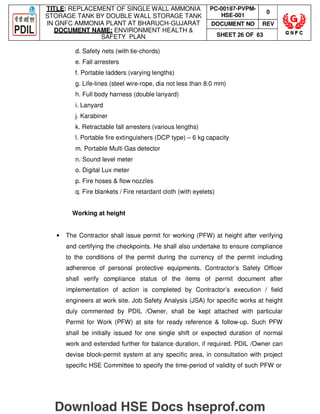 TITLE: REPLACEMENT OF SINGLE WALL AMMONIA
STORAGE TANK BY DOUBLE WALL STORAGE TANK
IN GNFC AMMONIA PLANT AT BHARUCH-GUJARAT
DOCUMENT NAME: ENVIRONMENT HEALTH 
SAFETY PLAN
PC-00187-PVPM-
HSE-001
0
DOCUMENT NO REV
SHEET 26 OF 63
d. Safety nets (with tie-chords)
e. Fall arresters
f. Portable ladders (varying lengths)
g. Life-lines (steel wire-rope, dia not less than 8.0 mm)
h. Full body harness (double lanyard)
i. Lanyard
j. Karabiner
k. Retractable fall arresters (various lengths)
l. Portable fire extinguishers (DCP type) – 6 kg capacity
m. Portable Multi Gas detector
n. Sound level meter
o. Digital Lux meter
p. Fire hoses  flow nozzles
q. Fire blankets / Fire retardant cloth (with eyelets)
Working at height
• The Contractor shall issue permit for working (PFW) at height after verifying
and certifying the checkpoints. He shall also undertake to ensure compliance
to the conditions of the permit during the currency of the permit including
adherence of personal protective equipments. Contractor’s Safety Officer
shall verify compliance status of the items of permit document after
implementation of action is completed by Contractor’s execution / field
engineers at work site. Job Safety Analysis (JSA) for specific works at height
duly commented by PDIL /Owner, shall be kept attached with particular
Permit for Work (PFW) at site for ready reference  follow-up. Such PFW
shall be initially issued for one single shift or expected duration of normal
work and extended further for balance duration, if required. PDIL /Owner can
devise block-permit system at any specific area, in consultation with project
specific HSE Committee to specify the time-period of validity of such PFW or
Download HSE Docs hseprof.com
 