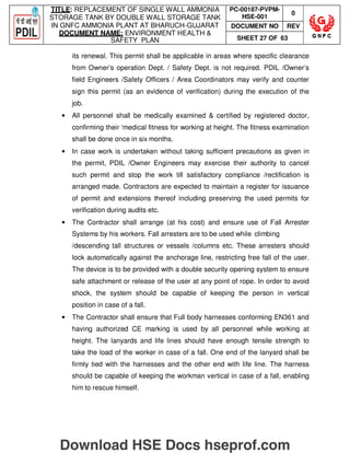 TITLE: REPLACEMENT OF SINGLE WALL AMMONIA
STORAGE TANK BY DOUBLE WALL STORAGE TANK
IN GNFC AMMONIA PLANT AT BHARUCH-GUJARAT
DOCUMENT NAME: ENVIRONMENT HEALTH 
SAFETY PLAN
PC-00187-PVPM-
HSE-001
0
DOCUMENT NO REV
SHEET 27 OF 63
its renewal. This permit shall be applicable in areas where specific clearance
from Owner’s operation Dept. / Safety Dept. is not required. PDIL /Owner’s
field Engineers /Safety Officers / Area Coordinators may verify and counter
sign this permit (as an evidence of verification) during the execution of the
job.
• All personnel shall be medically examined  certified by registered doctor,
confirming their ‘medical fitness for working at height. The fitness examination
shall be done once in six months.
• In case work is undertaken without taking sufficient precautions as given in
the permit, PDIL /Owner Engineers may exercise their authority to cancel
such permit and stop the work till satisfactory compliance /rectification is
arranged made. Contractors are expected to maintain a register for issuance
of permit and extensions thereof including preserving the used permits for
verification during audits etc.
• The Contractor shall arrange (at his cost) and ensure use of Fall Arrester
Systems by his workers. Fall arresters are to be used while climbing
/descending tall structures or vessels /columns etc. These arresters should
lock automatically against the anchorage line, restricting free fall of the user.
The device is to be provided with a double security opening system to ensure
safe attachment or release of the user at any point of rope. In order to avoid
shock, the system should be capable of keeping the person in vertical
position in case of a fall.
• The Contractor shall ensure that Full body harnesses conforming EN361 and
having authorized CE marking is used by all personnel while working at
height. The lanyards and life lines should have enough tensile strength to
take the load of the worker in case of a fall. One end of the lanyard shall be
firmly tied with the harnesses and the other end with life line. The harness
should be capable of keeping the workman vertical in case of a fall, enabling
him to rescue himself.
Download HSE Docs hseprof.com
 