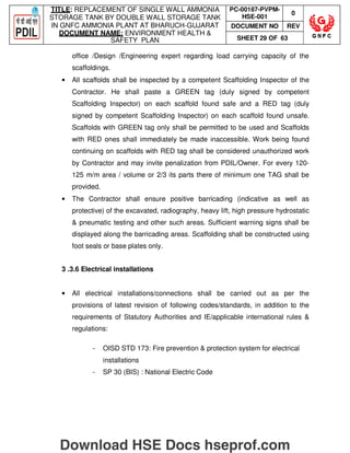 TITLE: REPLACEMENT OF SINGLE WALL AMMONIA
STORAGE TANK BY DOUBLE WALL STORAGE TANK
IN GNFC AMMONIA PLANT AT BHARUCH-GUJARAT
DOCUMENT NAME: ENVIRONMENT HEALTH 
SAFETY PLAN
PC-00187-PVPM-
HSE-001
0
DOCUMENT NO REV
SHEET 29 OF 63
office /Design /Engineering expert regarding load carrying capacity of the
scaffoldings.
• All scaffolds shall be inspected by a competent Scaffolding Inspector of the
Contractor. He shall paste a GREEN tag (duly signed by competent
Scaffolding Inspector) on each scaffold found safe and a RED tag (duly
signed by competent Scaffolding Inspector) on each scaffold found unsafe.
Scaffolds with GREEN tag only shall be permitted to be used and Scaffolds
with RED ones shall immediately be made inaccessible. Work being found
continuing on scaffolds with RED tag shall be considered unauthorized work
by Contractor and may invite penalization from PDIL/Owner. For every 120-
125 m/m area / volume or 2/3 its parts there of minimum one TAG shall be
provided.
• The Contractor shall ensure positive barricading (indicative as well as
protective) of the excavated, radiography, heavy lift, high pressure hydrostatic
 pneumatic testing and other such areas. Sufficient warning signs shall be
displayed along the barricading areas. Scaffolding shall be constructed using
foot seals or base plates only.
3 .3.6 Electrical installations
• All electrical installations/connections shall be carried out as per the
provisions of latest revision of following codes/standards, in addition to the
requirements of Statutory Authorities and IE/applicable international rules 
regulations:
- OISD STD 173: Fire prevention  protection system for electrical
installations
- SP 30 (BIS) : National Electric Code
Download HSE Docs hseprof.com
 