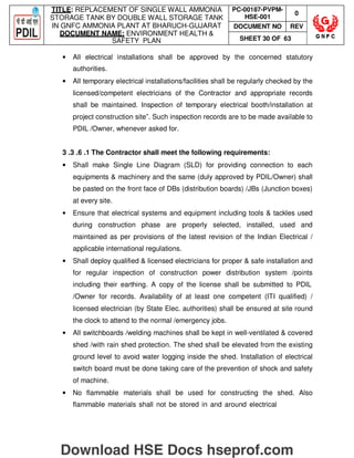TITLE: REPLACEMENT OF SINGLE WALL AMMONIA
STORAGE TANK BY DOUBLE WALL STORAGE TANK
IN GNFC AMMONIA PLANT AT BHARUCH-GUJARAT
DOCUMENT NAME: ENVIRONMENT HEALTH 
SAFETY PLAN
PC-00187-PVPM-
HSE-001
0
DOCUMENT NO REV
SHEET 30 OF 63
• All electrical installations shall be approved by the concerned statutory
authorities.
• All temporary electrical installations/facilities shall be regularly checked by the
licensed/competent electricians of the Contractor and appropriate records
shall be maintained. Inspection of temporary electrical booth/installation at
project construction site”. Such inspection records are to be made available to
PDIL /Owner, whenever asked for.
3 .3 .6 .1 The Contractor shall meet the following requirements:
• Shall make Single Line Diagram (SLD) for providing connection to each
equipments  machinery and the same (duly approved by PDIL/Owner) shall
be pasted on the front face of DBs (distribution boards) /JBs (Junction boxes)
at every site.
• Ensure that electrical systems and equipment including tools  tackles used
during construction phase are properly selected, installed, used and
maintained as per provisions of the latest revision of the Indian Electrical /
applicable international regulations.
• Shall deploy qualified  licensed electricians for proper  safe installation and
for regular inspection of construction power distribution system /points
including their earthing. A copy of the license shall be submitted to PDIL
/Owner for records. Availability of at least one competent (ITI qualified) /
licensed electrician (by State Elec. authorities) shall be ensured at site round
the clock to attend to the normal /emergency jobs.
• All switchboards /welding machines shall be kept in well-ventilated  covered
shed /with rain shed protection. The shed shall be elevated from the existing
ground level to avoid water logging inside the shed. Installation of electrical
switch board must be done taking care of the prevention of shock and safety
of machine.
• No flammable materials shall be used for constructing the shed. Also
flammable materials shall not be stored in and around electrical
Download HSE Docs hseprof.com
 