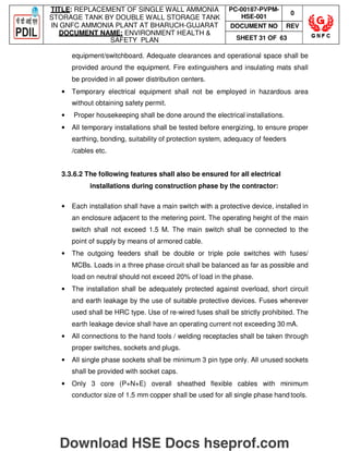 TITLE: REPLACEMENT OF SINGLE WALL AMMONIA
STORAGE TANK BY DOUBLE WALL STORAGE TANK
IN GNFC AMMONIA PLANT AT BHARUCH-GUJARAT
DOCUMENT NAME: ENVIRONMENT HEALTH 
SAFETY PLAN
PC-00187-PVPM-
HSE-001
0
DOCUMENT NO REV
SHEET 31 OF 63
equipment/switchboard. Adequate clearances and operational space shall be
provided around the equipment. Fire extinguishers and insulating mats shall
be provided in all power distribution centers.
• Temporary electrical equipment shall not be employed in hazardous area
without obtaining safety permit.
• Proper housekeeping shall be done around the electrical installations.
• All temporary installations shall be tested before energizing, to ensure proper
earthing, bonding, suitability of protection system, adequacy of feeders
/cables etc.
3.3.6.2 The following features shall also be ensured for all electrical
installations during construction phase by the contractor:
• Each installation shall have a main switch with a protective device, installed in
an enclosure adjacent to the metering point. The operating height of the main
switch shall not exceed 1.5 M. The main switch shall be connected to the
point of supply by means of armored cable.
• The outgoing feeders shall be double or triple pole switches with fuses/
MCBs. Loads in a three phase circuit shall be balanced as far as possible and
load on neutral should not exceed 20% of load in the phase.
• The installation shall be adequately protected against overload, short circuit
and earth leakage by the use of suitable protective devices. Fuses wherever
used shall be HRC type. Use of re-wired fuses shall be strictly prohibited. The
earth leakage device shall have an operating current not exceeding 30 mA.
• All connections to the hand tools / welding receptacles shall be taken through
proper switches, sockets and plugs.
• All single phase sockets shall be minimum 3 pin type only. All unused sockets
shall be provided with socket caps.
• Only 3 core (P+N+E) overall sheathed flexible cables with minimum
conductor size of 1.5 mm copper shall be used for all single phase hand tools.
Download HSE Docs hseprof.com
 