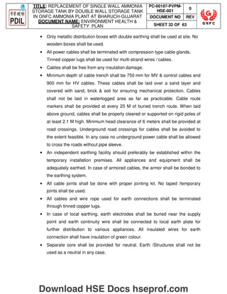 TITLE: REPLACEMENT OF SINGLE WALL AMMONIA
STORAGE TANK BY DOUBLE WALL STORAGE TANK
IN GNFC AMMONIA PLANT AT BHARUCH-GUJARAT
DOCUMENT NAME: ENVIRONMENT HEALTH 
SAFETY PLAN
PC-00187-PVPM-
HSE-001
0
DOCUMENT NO REV
SHEET 32 OF 63
• Only metallic distribution boxes with double earthing shall be used at site. No
wooden boxes shall be used.
• All power cables shall be terminated with compression type cable glands.
Tinned copper lugs shall be used for multi-strand wires / cables.
• Cables shall be free from any insulation damage.
• Minimum depth of cable trench shall be 750 mm for MV  control cables and
900 mm for HV cables. These cables shall be laid over a sand layer and
covered with sand, brick  soil for ensuring mechanical protection. Cables
shall not be laid in waterlogged area as far as practicable. Cable route
markers shall be provided at every 25 M of buried trench route. When laid
above ground, cables shall be properly cleared or supported on rigid poles of
at least 2.1 M high. Minimum head clearance of 6 meters shall be provided at
road crossings. Underground road crossings for cables shall be avoided to
the extent feasible. In any case no underground power cable shall be allowed
to cross the roads without pipe sleeve.
• An independent earthing facility should preferably be established within the
temporary installation premises. All appliances and equipment shall be
adequately earthed. In case of armored cables, the armor shall be bonded to
the earthing system.
• All cable joints shall be done with proper jointing kit. No taped /temporary
joints shall be used.
• All cables and wire rope used for earth connections shall be terminated
through tinned copper lugs.
• In case of local earthing, earth electrodes shall be buried near the supply
point and earth continuity wire shall be connected to local earth plate for
further distribution to various appliances. All insulated wires for earth
connection shall have insulation of green colour.
• Separate core shall be provided for neutral. Earth /Structures shall not be
used as a neutral in any case.
Download HSE Docs hseprof.com
 