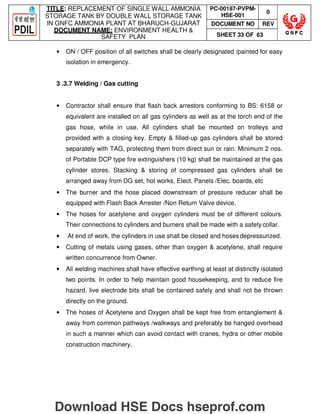 TITLE: REPLACEMENT OF SINGLE WALL AMMONIA
STORAGE TANK BY DOUBLE WALL STORAGE TANK
IN GNFC AMMONIA PLANT AT BHARUCH-GUJARAT
DOCUMENT NAME: ENVIRONMENT HEALTH 
SAFETY PLAN
PC-00187-PVPM-
HSE-001
0
DOCUMENT NO REV
SHEET 33 OF 63
• ON / OFF position of all switches shall be clearly designated /painted for easy
isolation in emergency.
3 .3.7 Welding / Gas cutting
• Contractor shall ensure that flash back arrestors conforming to BS: 6158 or
equivalent are installed on all gas cylinders as well as at the torch end of the
gas hose, while in use. All cylinders shall be mounted on trolleys and
provided with a closing key. Empty  filled-up gas cylinders shall be stored
separately with TAG, protecting them from direct sun or rain. Minimum 2 nos.
of Portable DCP type fire extinguishers (10 kg) shall be maintained at the gas
cylinder stores. Stacking  storing of compressed gas cylinders shall be
arranged away from DG set, hot works, Elect. Panels /Elec. boards, etc
• The burner and the hose placed downstream of pressure reducer shall be
equipped with Flash Back Arrester /Non Return Valve device.
• The hoses for acetylene and oxygen cylinders must be of different colours.
Their connections to cylinders and burners shall be made with a safety collar.
• At end of work, the cylinders in use shall be closed and hoses depressurized.
• Cutting of metals using gases, other than oxygen  acetylene, shall require
written concurrence from Owner.
• All welding machines shall have effective earthing at least at distinctly isolated
two points. In order to help maintain good housekeeping, and to reduce fire
hazard, live electrode bits shall be contained safely and shall not be thrown
directly on the ground.
• The hoses of Acetylene and Oxygen shall be kept free from entanglement 
away from common pathways /walkways and preferably be hanged overhead
in such a manner which can avoid contact with cranes, hydra or other mobile
construction machinery.
Download HSE Docs hseprof.com
 